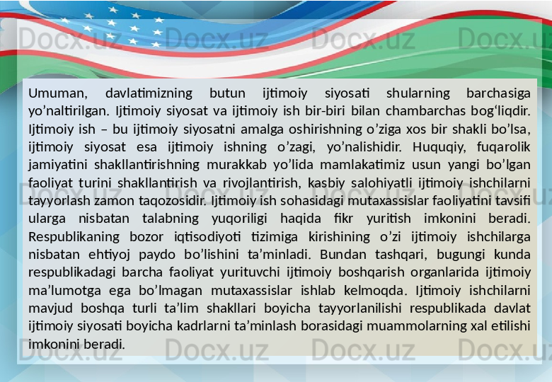 Umuman,  davlatimizning  butun  ijtimoiy  siyosati  shularning  barchasiga 
yo’naltirilgan.  Ijtimoiy  siyosat  va  ijtimoiy  ish  bir-biri  bilan  chambarchas  bog‘liqdir. 
Ijtimoiy  ish  –  bu  ijtimoiy  siyosatni  amalga  oshirishning  o’ziga  xos  bir  shakli  bo’lsa, 
ijtimoiy  siyosat  esa  ijtimoiy  ishning  o’zagi,  yo’nalishidir.  Huquqiy,  fuqarolik 
jamiyatini  shakllantirishning  murakkab  yo’lida  mamlakatimiz  usun  yangi  bo’lgan 
faoliyat  turini  shakllantirish  va  rivojlantirish,  kasbiy  salohiyatli  ijtimoiy  ishchilarni 
tayyorlash zamon taqozosidir. Ijtimoiy ish sohasidagi mutaxassislar faoliyatini tavsifi 
ularga  nisbatan  talabning  yuqoriligi  haqida  fikr  yuritish  imkonini  beradi. 
Respublikaning  bozor  iqtisodiyoti  tizimiga  kirishining  o’zi  ijtimoiy  ishchilarga 
nisbatan  ehtiyoj  paydo  bo’lishini  ta’minladi.  Bundan  tashqari,  bugungi  kunda 
respublikadagi  barcha  faoliyat  yurituvchi  ijtimoiy  boshqarish  organlarida  ijtimoiy 
ma’lumotga  ega  bo’lmagan  mutaxassislar  ishlab  kelmoqda.  Ijtimoiy  ishchilarni 
mavjud  boshqa  turli  ta’lim  shakllari  boyicha  tayyorlanilishi  respublikada  davlat 
ijtimoiy siyosati boyicha kadrlarni ta’minlash borasidagi muammolarning xal etilishi 
imkonini beradi. 