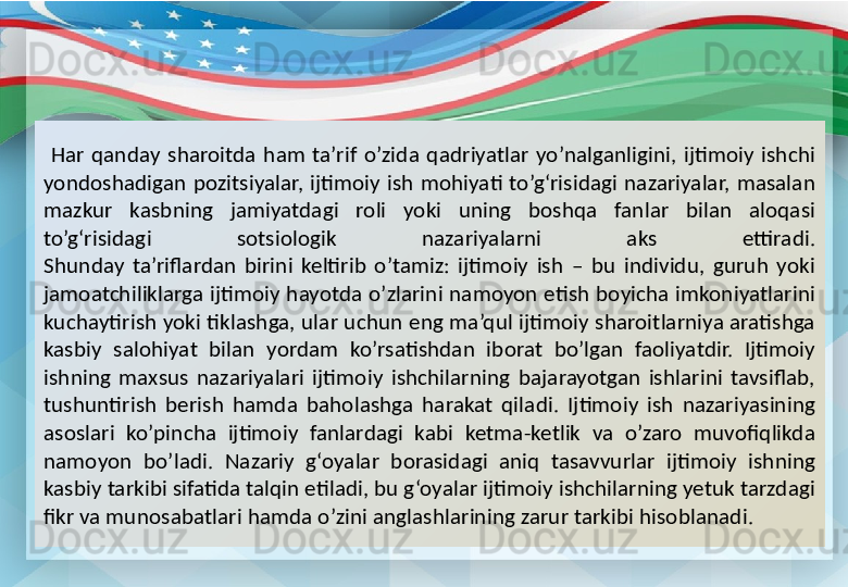   Har  qanday  sharoitda  ham  ta’rif  o’zida  qadriyatlar  yo’nalganligini,  ijtimoiy  ishchi 
yondoshadigan  pozitsiyalar,  ijtimoiy  ish  mohiyati  to’g‘risidagi  nazariyalar,  masalan 
mazkur  kasbning  jamiyatdagi  roli  yoki  uning  boshqa  fanlar  bilan  aloqasi 
to’g‘risidagi  sotsiologik  nazariyalarni  aks  ettiradi.
Shunday  ta’riflardan  birini  keltirib  o’tamiz:  ijtimoiy  ish  –  bu  individu,  guruh  yoki 
jamoatchiliklarga ijtimoiy hayotda o’zlarini namoyon etish boyicha imkoniyatlarini 
kuchaytirish yoki tiklashga, ular uchun eng ma’qul ijtimoiy sharoitlarniya aratishga 
kasbiy  salohiyat  bilan  yordam  ko’rsatishdan  iborat  bo’lgan  faoliyatdir.  Ijtimoiy 
ishning  maxsus  nazariyalari  ijtimoiy  ishchilarning  bajarayotgan  ishlarini  tavsiflab, 
tushuntirish  berish  hamda  baholashga  harakat  qiladi.  Ijtimoiy  ish  nazariyasining 
asoslari  ko’pincha  ijtimoiy  fanlardagi  kabi  ketma-ketlik  va  o’zaro  muvofiqlikda 
namoyon  bo’ladi.  Nazariy  g‘oyalar  borasidagi  aniq  tasavvurlar  ijtimoiy  ishning 
kasbiy tarkibi sifatida talqin etiladi, bu g‘oyalar ijtimoiy ishchilarning yetuk tarzdagi 
fikr va munosabatlari hamda o’zini anglashlarining zarur tarkibi hisoblanadi. 