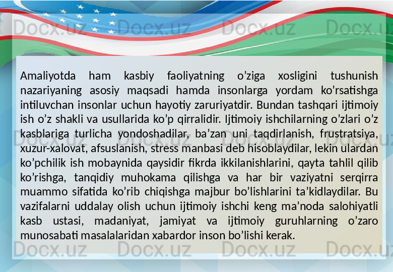 Amaliyotda  ham  kasbiy  faoliyatning  o’ziga  xosligini  tushunish 
nazariyaning  asosiy  maqsadi  hamda  insonlarga  yordam  ko’rsatishga 
intiluvchan  insonlar  uchun  hayotiy  zaruriyatdir.  Bundan  tashqari  ijtimoiy 
ish  o’z  shakli  va  usullarida  ko’p  qirralidir.  Ijtimoiy  ishchilarning  o’zlari  o’z 
kasblariga  turlicha  yondoshadilar,  ba’zan  uni  taqdirlanish,  frustratsiya, 
xuzur-xalovat, afsuslanish, stress manbasi deb hisoblaydilar, lekin ulardan 
ko’pchilik  ish  mobaynida  qaysidir  fikrda  ikkilanishlarini,  qayta  tahlil  qilib 
ko’rishga,  tanqidiy  muhokama  qilishga  va  har  bir  vaziyatni  serqirra 
muammo  sifatida  ko’rib  chiqishga  majbur  bo’lishlarini  ta’kidlaydilar.  Bu 
vazifalarni  uddalay  olish  uchun  ijtimoiy  ishchi  keng  ma’noda  salohiyatli 
kasb  ustasi,  madaniyat,  jamiyat  va  ijtimoiy  guruhlarning  o’zaro 
munosabati masalalaridan xabardor inson bo’lishi kerak.  