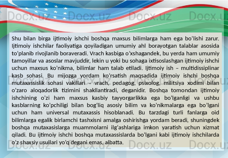 Shu  bilan  birga  ijtimoiy  ishchi  boshqa  maxsus  bilimlarga  ham  ega  bo’lishi  zarur. 
Ijtimoiy  ishchilar  faoliyatiga  qoyiladigan  umumiy  ahl  borayotgan  talablar  asosida 
to’planib rivojlanib boraveradi. Vrach kasbiga o’xshagandek, bu yerda ham umumiy 
tamoyillar va asoslar mavjuddir, lekin u yoki bu sohaga ixtisoslashgan ijtimoiy ishchi 
uchun  maxsus  ko’nikma,  bilimlar  ham  talab  etiladi.  Ijtimoiy  ish  –  multidissiplinar 
kasb  sohasi.  Bu  mijozga  yordam  ko’rsatish  maqsadida  ijtimoiy  ishchi  boshqa 
mutaxassislik  sohasi  vakillari  –  vrach,  pedagog,  psixolog,  militsiya  xodimi  bilan 
o’zaro  aloqadorlik  tizimini  shakllantiradi,  deganidir.  Boshqa  tomondan  ijtimoiy 
ishchining  o’zi  ham  maxsus  kasbiy  tayyorgarlikka  ega  bo’lganligi  va  ushbu 
kasblarning  ko’pchiligi  bilan  bog‘liq  asosiy  bilim  va  ko’nikmalarga  ega  bo’lgani 
uchun  ham  universal  mutaxassis  hisoblanadi.  Bu  tarzdagi  turli  fanlarga  oid 
bilimlarga  egalik  birlamchi  tashxisni  amalga  oshirishga  yordam  beradi,  shuningdek 
boshqa  mutaxasislarga  muammolarni  ilg‘ashlariga  imkon  yaratish  uchun  xizmat 
qiladi.  Bu  ijtimoiy  ishchi  boshqa  mutaxassislarda  bo’lgani  kabi  ijtimoiy  ishchilarda 
o’z shaxsiy usullari yo’q degani emas, albatta. 