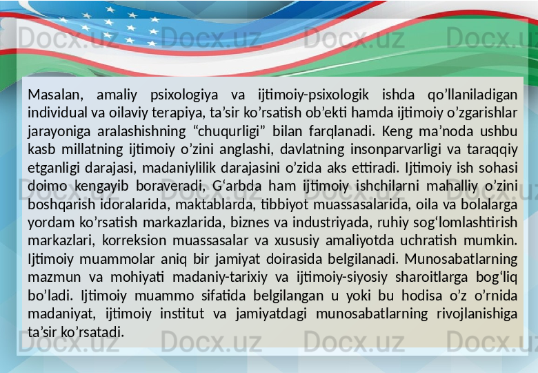 Masalan,  amaliy  psixologiya  va  ijtimoiy-psixologik  ishda  qo’llaniladigan 
individual va oilaviy terapiya, ta’sir ko’rsatish ob’ekti hamda ijtimoiy o’zgarishlar 
jarayoniga  aralashishning  “chuqurligi”  bilan  farqlanadi.  Keng  ma’noda  ushbu 
kasb  millatning  ijtimoiy  o’zini  anglashi,  davlatning  insonparvarligi  va  taraqqiy 
etganligi  darajasi,  madaniylilik  darajasini  o’zida  aks  ettiradi.  Ijtimoiy  ish  sohasi 
doimo  kengayib  boraveradi,  G‘arbda  ham  ijtimoiy  ishchilarni  mahalliy  o’zini 
boshqarish  idoralarida,  maktablarda,  tibbiyot  muassasalarida,  oila  va  bolalarga 
yordam  ko’rsatish  markazlarida,  biznes  va  industriyada,  ruhiy  sog‘lomlashtirish 
markazlari,  korreksion  muassasalar  va  xususiy  amaliyotda  uchratish  mumkin.
Ijtimoiy  muammolar  aniq  bir  jamiyat  doirasida  belgilanadi.  Munosabatlarning 
mazmun  va  mohiyati  madaniy-tarixiy  va  ijtimoiy-siyosiy  sharoitlarga  bog‘liq 
bo’ladi.  Ijtimoiy  muammo  sifatida  belgilangan  u  yoki  bu  hodisa  o’z  o’rnida 
madaniyat,  ijtimoiy  institut  va  jamiyatdagi  munosabatlarning  rivojlanishiga 
ta’sir ko’rsatadi. 