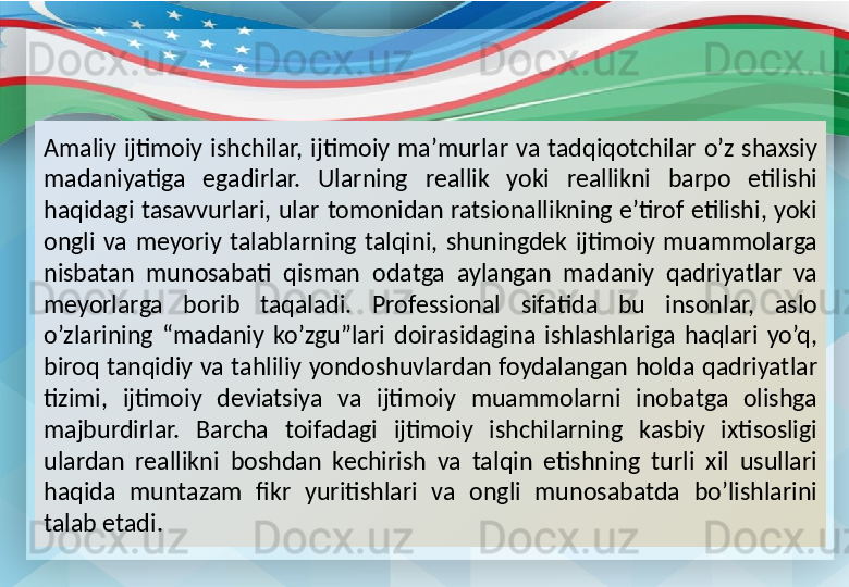 Amaliy  ijtimoiy  ishchilar,  ijtimoiy  ma’murlar  va  tadqiqotchilar  o’z  shaxsiy 
madaniyatiga  egadirlar.  Ularning  reallik  yoki  reallikni  barpo  etilishi 
haqidagi  tasavvurlari,  ular  tomonidan  ratsionallikning  e’tirof etilishi,  yoki 
ongli  va  meyoriy  talablarning  talqini,  shuningdek  ijtimoiy  muammolarga 
nisbatan  munosabati  qisman  odatga  aylangan  madaniy  qadriyatlar  va 
meyorlarga  borib  taqaladi.  Professional  sifatida  bu  insonlar,  aslo 
o’zlarining  “madaniy  ko’zgu”lari  doirasidagina  ishlashlariga  haqlari  yo’q, 
biroq  tanqidiy va tahliliy yondoshuvlardan  foydalangan holda  qadriyatlar 
tizimi,  ijtimoiy  deviatsiya  va  ijtimoiy  muammolarni  inobatga  olishga 
majburdirlar.  Barcha  toifadagi  ijtimoiy  ishchilarning  kasbiy  ixtisosligi 
ulardan  reallikni  boshdan  kechirish  va  talqin  etishning  turli  xil  usullari 
haqida  muntazam  fikr  yuritishlari  va  ongli  munosabatda  bo’lishlarini 
talab etadi. 