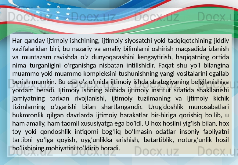 Har  qanday  ijtimoiy  ishchining,  ijtimoiy  siyosatchi  yoki  tadqiqotchining  jiddiy 
vazifalaridan  biri,  bu  nazariy  va  amaliy  bilimlarni  oshirish  maqsadida  izlanish 
va  muntazam  ravishda  o’z  dunyoqarashini  kengaytirish,  haqiqatning  ortida 
nima  turganligini  o’rganishga  nisbatan  intilishidir.  Faqat  shu  yo’l  bilangina 
muammo  yoki  muammo  kompleksini  tushunishning  yangi  vositalarini  egallab 
borish  mumkin.  Bu  esa  o’z  o’rnida  ijtimoiy  ishda  strategiyaning  belgilanishiga 
yordam  beradi.  Ijtimoiy  ishning  alohida  ijtimoiy  institut  sifatida  shakllanishi 
jamiyatning  tarixan  rivojlanishi,  ijtimoiy  tuzilmaning  va  ijtimoiy  kichik 
tizimlarning  o’zgarishi  bilan  shartlangandir.  Urug‘doshlik  munosabatlari 
hukmronlik  qilgan  davrlarda  ijtimoiy  harakatlar  bir-biriga  qorishiq  bo’lib,  u 
ham amaliy, ham taomil xususiyatga ega bo’ldi. U hox hosilni yig‘ish bilan, hox 
toy  yoki  qondoshlik  intiqomi  bog‘liq  bo’lmasin  odatlar  insoniy  faoliyatni 
tartibni  yo’lga  qoyish,  uyg‘unlikka  erishish,  betartiblik,  noturg‘unlik  hosil 
bo’lishining mohiyatini to’ldirib boradi. 