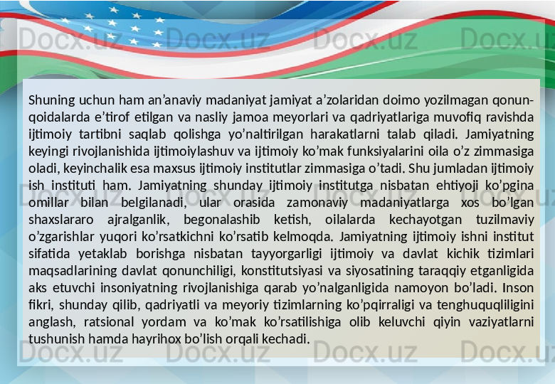 Shuning uchun ham an’anaviy madaniyat jamiyat a’zolaridan doimo yozilmagan qonun-
qoidalarda  e’tirof  etilgan  va  nasliy  jamoa  meyorlari  va  qadriyatlariga  muvofiq  ravishda 
ijtimoiy  tartibni  saqlab  qolishga  yo’naltirilgan  harakatlarni  talab  qiladi.  Jamiyatning 
keyingi  rivojlanishida  ijtimoiylashuv  va  ijtimoiy  ko’mak  funksiyalarini  oila  o’z  zimmasiga 
oladi, keyinchalik esa maxsus ijtimoiy institutlar zimmasiga o’tadi. Shu jumladan ijtimoiy 
ish  instituti  ham.  Jamiyatning  shunday  ijtimoiy  institutga  nisbatan  ehtiyoji  ko’pgina 
omillar  bilan  belgilanadi,  ular  orasida  zamonaviy  madaniyatlarga  xos  bo’lgan 
shaxslararo  ajralganlik,  begonalashib  ketish,  oilalarda  kechayotgan  tuzilmaviy 
o’zgarishlar  yuqori  ko’rsatkichni  ko’rsatib  kelmoqda.  Jamiyatning  ijtimoiy  ishni  institut 
sifatida  yetaklab  borishga  nisbatan  tayyorgarligi  ijtimoiy  va  davlat  kichik  tizimlari 
maqsadlarining  davlat  qonunchiligi,  konstitutsiyasi  va  siyosatining  taraqqiy  etganligida 
aks  etuvchi  insoniyatning  rivojlanishiga  qarab  yo’nalganligida  namoyon  bo’ladi.  Inson 
fikri,  shunday  qilib,  qadriyatli  va  meyoriy  tizimlarning  ko’pqirraligi  va  tenghuquqliligini 
anglash,  ratsional  yordam  va  ko’mak  ko’rsatilishiga  olib  keluvchi  qiyin  vaziyatlarni 
tushunish hamda hayrihox bo’lish orqali kechadi. 