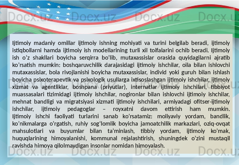 Ijtimoiy  madaniy  omillar  ijtimoiy  ishning  mohiyati  va  turini  belgilab  beradi,  ijtimoiy 
istiqbollarni  hamda  ijtimoiy  ish  modellarining  turli  xil  toifalarini  ochib  beradi.  Ijtimoiy 
ish  o’z  shakllari  boyicha  serqirra  bo’lib,  mutaxassislar  orasida  quyidagilarni  ajratib 
ko’rsatish  mumkin:  boshqaruvchilik  darajasidagi  ijtimoiy  ishchilar,  oila  bilan  ishlovchi 
mutaxassislar,  bola  rivojlanishi  boyicha  mutaxassislar,  individ  yoki  guruh  bilan  ishlash 
boyicha  psixoterapevtik  va  psixologik  usullarga  ixtisoslashgan  ijtimoiy  ishchilar,  ijtimoiy 
xizmat  va  agentliklar,  boshpana  (priyutlar),  internatlar  ijtimoiy  ishchilari,  tibbiyot 
muassasalari  tizimidagi  ijtimoiy  ishchilar,  nogironlar  bilan  ishlovchi  ijtimoiy  ishchilar, 
mehnat  bandligi  va  migratsiyasi  xizmati  ijtimoiy  ishchilari,  armiyadagi  ofitser-ijtimoiy 
ishchilar,  ijtimoiy  pedagoglar  –  royxatni  davom  ettirish  ham  mumkin .
Ijtimoiy  ishchi  faoliyati  turlarini  sanab  ko’rsatamiz:  moliyaviy  yordam,  bandlik, 
ko’nikmalarga  o’rgatish,  ruhiy  sog‘lomlik  boyicha  jamoatchilik  markazlari,  oziq-ovqat 
mahsulotlari  va  buyumlar  bilan  ta’minlash,  tibbiy  yordam,  ijtimoiy  ko’mak, 
huquqlarining  himoyalanishi,  kommunal  rejalashtirish,  shuningdek  o’zini  mustaqil 
ravishda himoya qilolmaydigan insonlar nomidan himoyalash. 