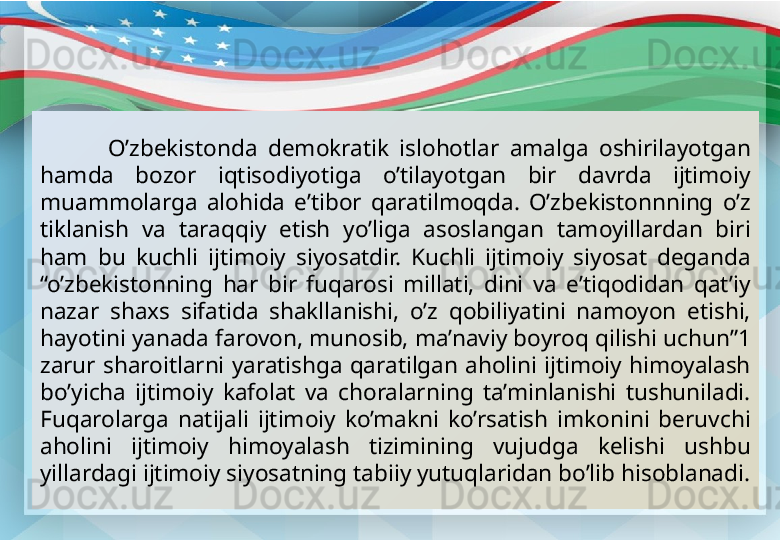 O’zbekistonda  demokratik  islohotlar  amalga  oshirilayotgan 
hamda  bozor  iqtisodiyotiga  o’tilayotgan  bir  davrda  ijtimoiy 
muammolarga  alohida  e’tibor  qaratilmoqda.  O’zbekistonnning  o’z 
tiklanish  va  taraqqiy  etish  yo’liga  asoslangan  tamoyillardan  biri 
ham  bu  kuchli  ijtimoiy  siyosatdir.  Kuchli  ijtimoiy  siyosat  deganda 
“o’zbekistonning  har  bir  fuqarosi  millati,  dini  va  e’tiqodidan  qat’iy 
nazar  shaxs  sifatida  shakllanishi,  o’z  qobiliyatini  namoyon  etishi, 
hayotini yanada farovon, munosib, ma’naviy boyroq qilishi uchun”1 
zarur  sharoitlarni  yaratishga  qaratilgan  aholini  ijtimoiy  himoyalash 
bo’yicha  ijtimoiy  kafolat  va  choralarning  ta’minlanishi  tushuniladi. 
Fuqarolarga  natijali  ijtimoiy  ko’makni  ko’rsatish  imkonini  beruvchi 
aholini  ijtimoiy  himoyalash  tizimining  vujudga  kelishi  ushbu 
yillardagi ijtimoiy siyosatning tabiiy yutuqlaridan bo’lib hisoblanadi. 