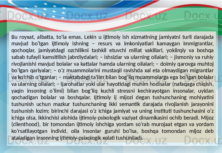 Bu  royxat,  albatta,  to’la  emas.  Lekin  u  ijtimoiy  ish  xizmatining  jamiyatni  turli  darajada 
mavjud  bo’lgan  ijtimoiy  ishning  −  resurs  va  imkoniyatlari  kamaygan  immigrantlar, 
qochoqlar,  jamiyatdagi  ozchilikni  tashkil  etuvchi  millat  vakillari,  yokiirqiy  va  boshqa 
sabab  tufayli  kamsitilish  jabrdiydalari;  −  ishsizlar  va  ularning  oilalari;  −  jismoniy  va  ruhiy 
rivojlanishi  mavjud  bolalar  va  kattalar  hamda  ularning  oilalari;  −  doimiy  qarovga  muhtoj 
bo’lgan  qariyalar;  −  o’z  muammolarini  mustaqil  ravishda  xal  eta  olmaydigan  migrantlar 
va ko’chib o’tganlar; − maktabdagi ta’lim bilan bog‘liq muammolarga ega bo’lgan bolalar 
va ularning oilalari; − ljarohatlar yoki ular hayotidagi muhim hodisalar (nafaqaga chiqish, 
yaqin  insoning  o’limi)  bilan  bog‘liq  kuchli  stressni  kechirayotgan  insonalar,  uyidan 
qochadigan  bolalar  va  boshqalar.  Ijtimoiy  ij  mijozi  degan  tushunchaning  mohiyatini 
tushunish  uchun  mazkur  tushunchaning  ikki  semantik  darajada  rivojlanish  jarayonini 
tushunish  lozim:  birinchi  darajasi  o’z  ichiga  jamiyat  va  uning  instituti  tushunchasini  o’z 
ichiga  olsa,  ikkinchisi  alohida  ijtimoiy-psixologik  vaziyat  dinamikasini  ochib  beradi.  Mijoz 
(clienthood),  bir  tomondan  ijtimoiy  ishchiga  yordam  so’rab  murojaat  etgan  va  yordam 
ko’rsatilayotgan  individ,  oila  insonlar  guruhi  bo’lsa,  boshqa  tomondan  mijoz  deb 
ataladigan insonning ijtimoiy-psixologik xolati tushuniladi. 