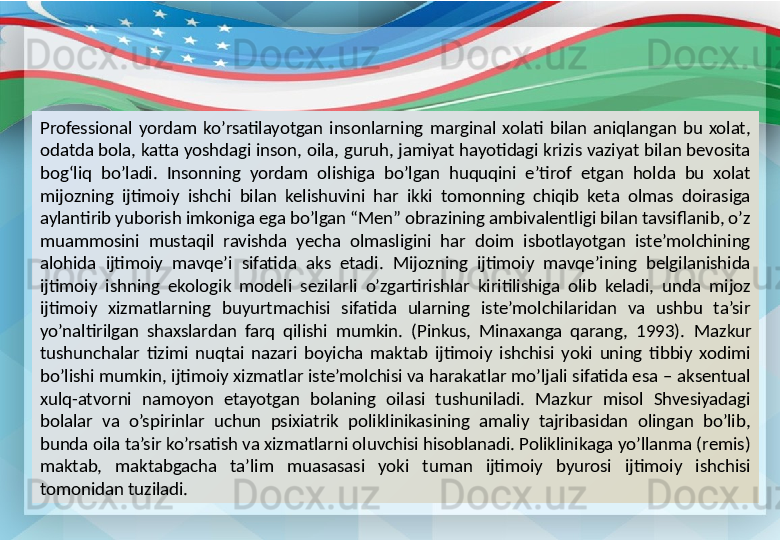 Professional  yordam  ko’rsatilayotgan  insonlarning  marginal  xolati  bilan  aniqlangan  bu  xolat, 
odatda bola, katta yoshdagi inson, oila, guruh, jamiyat hayotidagi krizis vaziyat bilan bevosita 
bog‘liq  bo’ladi.  Insonning  yordam  olishiga  bo’lgan  huquqini  e’tirof  etgan  holda  bu  xolat 
mijozning  ijtimoiy  ishchi  bilan  kelishuvini  har  ikki  tomonning  chiqib  keta  olmas  doirasiga 
aylantirib yuborish imkoniga ega bo’lgan “Men” obrazining ambivalentligi bilan tavsiflanib, o’z 
muammosini  mustaqil  ravishda  yecha  olmasligini  har  doim  isbotlayotgan  iste’molchining 
alohida  ijtimoiy  mavqe’i  sifatida  aks  etadi.  Mijozning  ijtimoiy  mavqe’ining  belgilanishida 
ijtimoiy  ishning  ekologik  modeli  sezilarli  o’zgartirishlar  kiritilishiga  olib  keladi,  unda  mijoz 
ijtimoiy  xizmatlarning  buyurtmachisi  sifatida  ularning  iste’molchilaridan  va  ushbu  ta’sir 
yo’naltirilgan  shaxslardan  farq  qilishi  mumkin.  (Pinkus,  Minaxanga  qarang,  1993).   Mazkur 
tushunchalar  tizimi  nuqtai  nazari  boyicha  maktab  ijtimoiy  ishchisi  yoki  uning  tibbiy  xodimi 
bo’lishi mumkin, ijtimoiy xizmatlar iste’molchisi va harakatlar mo’ljali sifatida esa – aksentual 
xulq-atvorni  namoyon  etayotgan  bolaning  oilasi  tushuniladi.  Mazkur  misol  Shvesiyadagi 
bolalar  va  o’spirinlar  uchun  psixiatrik  poliklinikasining  amaliy  tajribasidan  olingan  bo’lib, 
bunda oila ta’sir ko’rsatish va xizmatlarni oluvchisi hisoblanadi. Poliklinikaga yo’llanma (remis) 
maktab,  maktabgacha  ta’lim  muasasasi  yoki  tuman  ijtimoiy  byurosi  ijtimoiy  ishchisi 
tomonidan tuziladi. 