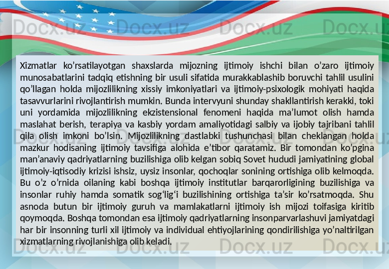 Xizmatlar  ko’rsatilayotgan  shaxslarda  mijozning  ijtimoiy  ishchi  bilan  o’zaro  ijtimoiy 
munosabatlarini  tadqiq  etishning  bir  usuli  sifatida  murakkablashib  boruvchi  tahlil  usulini 
qo’llagan  holda  mijozlilikning  xissiy  imkoniyatlari  va  ijtimoiy-psixologik  mohiyati  haqida 
tasavvurlarini rivojlantirish mumkin. Bunda intervyuni shunday shakllantirish kerakki, toki 
uni  yordamida  mijozlilikning  ekzistensional  fenomeni  haqida  ma’lumot  olish  hamda 
maslahat  berish,  terapiya  va  kasbiy  yordam  amaliyotidagi  salbiy  va  ijobiy  tajribani  tahlil 
qila  olish  imkoni  bo’lsin.  Mijozlilikning  dastlabki  tushunchasi  bilan  cheklangan  holda 
mazkur  hodisaning  ijtimoiy  tavsifiga  alohida  e’tibor  qaratamiz.  Bir  tomondan  ko’pgina 
man’anaviy  qadriyatlarning  buzilishiga  olib  kelgan  sobiq  Sovet  hududi  jamiyatining  global 
ijtimoiy-iqtisodiy  krizisi  ishsiz,  uysiz  insonlar,  qochoqlar  sonining  ortishiga  olib  kelmoqda. 
Bu  o’z  o’rnida  oilaning  kabi  boshqa  ijtimoiy  institutlar  barqarorligining  buzilishiga  va 
insonlar  ruhiy  hamda  somatik  sog‘lig‘i  buzilishining  ortishiga  ta’sir  ko’rsatmoqda.  Shu 
asnoda  butun  bir  ijtimoiy  guruh  va  mamlakatlarni  ijtimoiy  ish  mijozi  toifasiga  kiritib 
qoymoqda. Boshqa tomondan esa ijtimoiy qadriyatlarning insonparvarlashuvi jamiyatdagi 
har  bir  insonning  turli  xil  ijtimoiy  va  individual  ehtiyojlarining  qondirilishiga  yo’naltirilgan 
xizmatlarning rivojlanishiga olib keladi. 