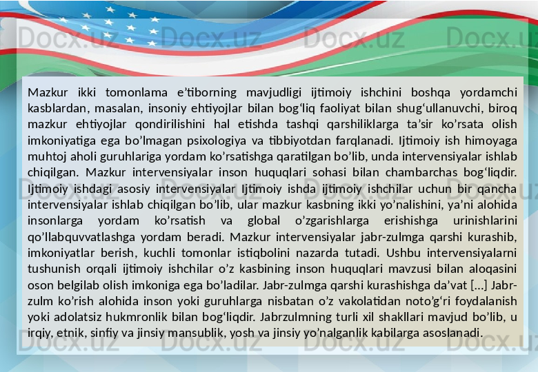 Mazkur  ikki  tomonlama  e’tiborning  mavjudligi  ijtimoiy  ishchini  boshqa  yordamchi 
kasblardan,  masalan,  insoniy  ehtiyojlar  bilan  bog‘liq  faoliyat  bilan  shug‘ullanuvchi,  biroq 
mazkur  ehtiyojlar  qondirilishini  hal  etishda  tashqi  qarshiliklarga  ta’sir  ko’rsata  olish 
imkoniyatiga  ega  bo’lmagan  psixologiya  va  tibbiyotdan  farqlanadi.  Ijtimoiy  ish  himoyaga 
muhtoj aholi guruhlariga yordam ko’rsatishga qaratilgan bo’lib, unda intervensiyalar ishlab 
chiqilgan.  Mazkur  intervensiyalar  inson  huquqlari  sohasi  bilan  chambarchas  bog‘liqdir. 
Ijtimoiy  ishdagi  asosiy  intervensiyalar  Ijtimoiy  ishda  ijtimoiy  ishchilar  uchun  bir  qancha 
intervensiyalar  ishlab  chiqilgan  bo’lib,  ular  mazkur  kasbning  ikki  yo’nalishini,  ya’ni  alohida 
insonlarga  yordam  ko’rsatish  va  global  o’zgarishlarga  erishishga  urinishlarini 
qo’llabquvvatlashga  yordam  beradi.  Mazkur  intervensiyalar  jabr-zulmga  qarshi  kurashib, 
imkoniyatlar  berish,  kuchli  tomonlar  istiqbolini  nazarda  tutadi.  Ushbu  intervensiyalarni 
tushunish  orqali  ijtimoiy  ishchilar  o’z  kasbining  inson  huquqlari  mavzusi  bilan  aloqasini 
oson belgilab olish imkoniga ega bo’ladilar. Jabr-zulmga qarshi kurashishga da’vat […] Jabr-
zulm  ko’rish  alohida  inson  yoki  guruhlarga  nisbatan  o’z  vakolatidan  noto’g‘ri  foydalanish 
yoki  adolatsiz  hukmronlik  bilan  bog‘liqdir.  Jabrzulmning  turli  xil  shakllari  mavjud  bo’lib,  u 
irqiy, etnik, sinfiy va jinsiy mansublik, yosh va jinsiy yo’nalganlik kabilarga asoslanadi. 