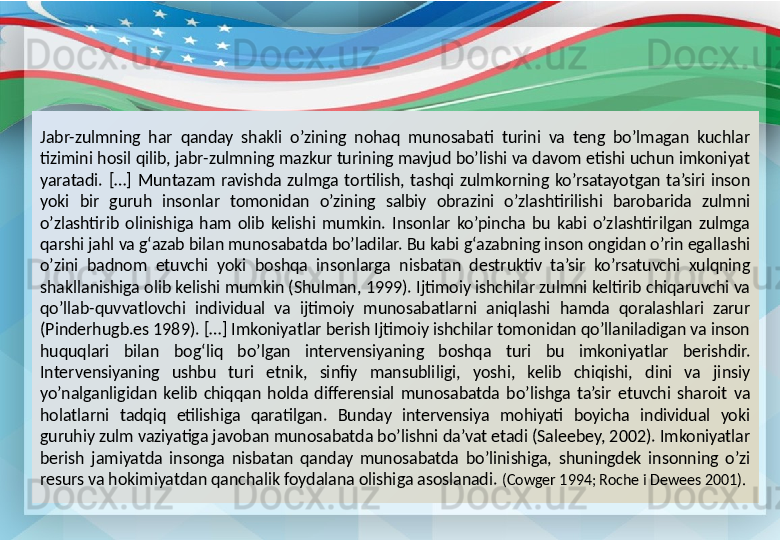 Jabr-zulmning  har  qanday  shakli  o’zining  nohaq  munosabati  turini  va  teng  bo’lmagan  kuchlar 
tizimini hosil qilib, jabr-zulmning mazkur turining mavjud bo’lishi va davom etishi uchun imkoniyat 
yaratadi.  […]  Muntazam  ravishda  zulmga  tortilish,  tashqi  zulmkorning  ko’rsatayotgan  ta’siri  inson 
yoki  bir  guruh  insonlar  tomonidan  o’zining  salbiy  obrazini  o’zlashtirilishi  barobarida  zulmni 
o’zlashtirib  olinishiga  ham  olib  kelishi  mumkin.  Insonlar  ko’pincha  bu  kabi  o’zlashtirilgan  zulmga 
qarshi jahl va g‘azab bilan munosabatda bo’ladilar. Bu kabi g‘azabning inson ongidan o’rin egallashi 
o’zini  badnom  etuvchi  yoki  boshqa  insonlarga  nisbatan  destruktiv  ta’sir  ko’rsatuvchi  xulqning 
shakllanishiga olib kelishi mumkin (Shulman, 1999). Ijtimoiy ishchilar zulmni keltirib chiqaruvchi va 
qo’llab-quvvatlovchi  individual  va  ijtimoiy  munosabatlarni  aniqlashi  hamda  qoralashlari  zarur 
(Pinderhugb.es 1989). […] Imkoniyatlar berish Ijtimoiy ishchilar tomonidan qo’llaniladigan va inson 
huquqlari  bilan  bog‘liq  bo’lgan  intervensiyaning  boshqa  turi  bu  imkoniyatlar  berishdir. 
Intervensiyaning  ushbu  turi  etnik,  sinfiy  mansubliligi,  yoshi,  kelib  chiqishi,  dini  va  jinsiy 
yo’nalganligidan  kelib  chiqqan  holda  differensial  munosabatda  bo’lishga  ta’sir  etuvchi  sharoit  va 
holatlarni  tadqiq  etilishiga  qaratilgan.  Bunday  intervensiya  mohiyati  boyicha  individual  yoki 
guruhiy zulm vaziyatiga javoban munosabatda bo’lishni da’vat etadi (Saleebey, 2002). Imkoniyatlar 
berish  jamiyatda  insonga  nisbatan  qanday  munosabatda  bo’linishiga,  shuningdek  insonning  o’zi 
resurs va hokimiyatdan qanchalik foydalana olishiga asoslanadi.   (Cowger 1994; Roche i Dewees 2001). 