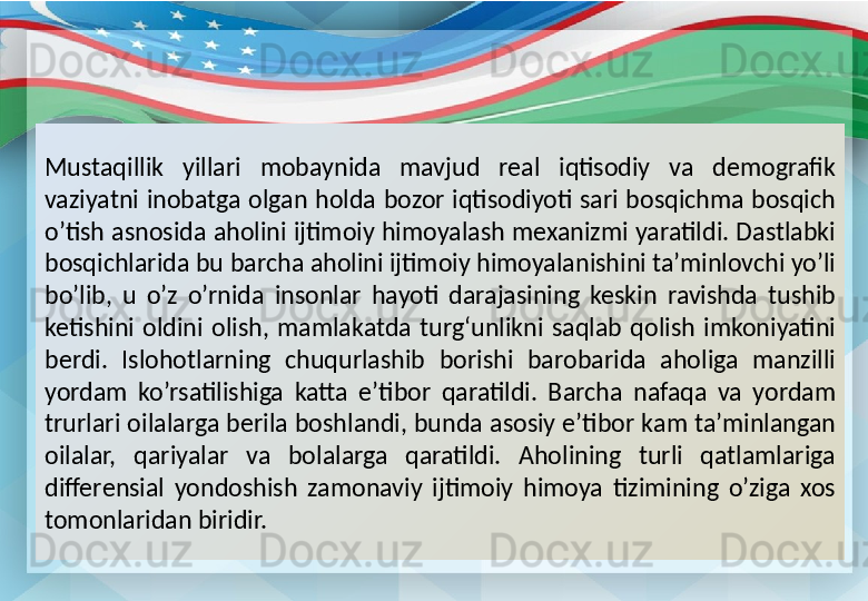 Mustaqillik  yillari  mobaynida  mavjud  real  iqtisodiy  va  demografik 
vaziyatni  inobatga  olgan  holda  bozor  iqtisodiyoti  sari  bosqichma  bosqich 
o’tish asnosida aholini ijtimoiy himoyalash mexanizmi yaratildi. Dastlabki 
bosqichlarida bu barcha aholini ijtimoiy himoyalanishini ta’minlovchi yo’li 
bo’lib,  u  o’z  o’rnida  insonlar  hayoti  darajasining  keskin  ravishda  tushib 
ketishini  oldini  olish,  mamlakatda  turg‘unlikni  saqlab  qolish  imkoniyatini 
berdi.  Islohotlarning  chuqurlashib  borishi  barobarida  aholiga  manzilli 
yordam  ko’rsatilishiga  katta  e’tibor  qaratildi.  Barcha  nafaqa  va  yordam 
trurlari oilalarga berila boshlandi, bunda asosiy e’tibor kam ta’minlangan 
oilalar,  qariyalar  va  bolalarga  qaratildi.  Aholining  turli  qatlamlariga 
differensial  yondoshish  zamonaviy  ijtimoiy  himoya  tizimining  o’ziga  xos 
tomonlaridan biridir. 