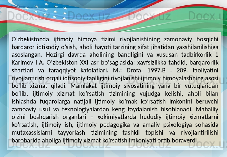 O’zbekistonda  ijtimoiy  himoya  tizimi  rivojlanishining  zamonaviy  bosqichi 
barqaror  iqtisodiy  o’sish,  aholi  hayoti  tarzining  sifat  jihatidan  yaxshilanilishiga 
asoslangan.  Hozirgi  davrda  aholining  bandligini  va  xususan  tadbirkorlik  1 
Karimov  I.A.  О ‘zbekiston  XXI  asr  b о ‘sag‘asida:  xavfsizlikka  tahdid,  barqarorlik 
shartlari  va  taraqqiyot  kafolatlari.  M.:  Drofa,  1997.B  .  209.  faoliyatini 
rivojlantirish orqali iqtisodiy faolligini rivojlanishi ijtimoiy himoyalashning asosi 
bo’lib  xizmat  qiladi.  Mamlakat  ijtimoiy  siyosatining  yana  bir  yutuqlaridan 
bo’lib,  ijtimoiy  xizmat  ko’rsatish  tizimining  vujudga  kelishi,  aholi  bilan 
ishlashda  fuqarolarga  natijali  ijtimoiy  ko’mak  ko’rsatish  imkonini  beruvchi 
zamoaviy  usul  va  texnologiyalardan  keng  foydalanish  hisoblanadi.  Mahalliy 
o’zini  boshqarish  organlari  –  xokimiyatlarda  hududiy  ijtimoiy  xizmatlarni 
ko’rsatish,  ijtimoiy  ish,  ijtimoiy  pedagogika  va  amaliy  psixologiya  sohasida 
mutaxassislarni  tayyorlash  tizimining  tashkil  topishi  va  rivojlantirilishi 
barobarida aholiga ijtimoiy xizmat ko’rsatish imkoniyati ortib boraverdi.  