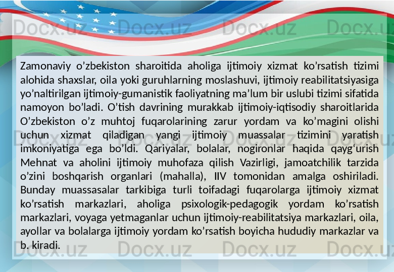 Zamonaviy  o’zbekiston  sharoitida  aholiga  ijtimoiy  xizmat  ko’rsatish  tizimi 
alohida shaxslar, oila yoki guruhlarning moslashuvi, ijtimoiy reabilitatsiyasiga 
yo’naltirilgan ijtimoiy-gumanistik faoliyatning ma’lum bir uslubi tizimi sifatida 
namoyon  bo’ladi.  O’tish  davrining  murakkab  ijtimoiy-iqtisodiy  sharoitlarida 
O’zbekiston  o’z  muhtoj  fuqarolarining  zarur  yordam  va  ko’magini  olishi 
uchun  xizmat  qiladigan  yangi  ijtimoiy  muassalar  tizimini  yaratish 
imkoniyatiga  ega  bo’ldi.  Qariyalar,  bolalar,  nogironlar  haqida  qayg‘urish 
Mehnat  va  aholini  ijtimoiy  muhofaza  qilish  Vazirligi,  jamoatchilik  tarzida 
o’zini  boshqarish  organlari  (mahalla),  IIV  tomonidan  amalga  oshiriladi. 
Bunday  muassasalar  tarkibiga  turli  toifadagi  fuqarolarga  ijtimoiy  xizmat 
ko’rsatish  markazlari,  aholiga  psixologik-pedagogik  yordam  ko’rsatish 
markazlari, voyaga yetmaganlar uchun ijtimoiy-reabilitatsiya markazlari, oila, 
ayollar va bolalarga ijtimoiy yordam ko’rsatish boyicha hududiy markazlar va 
b. kiradi. 