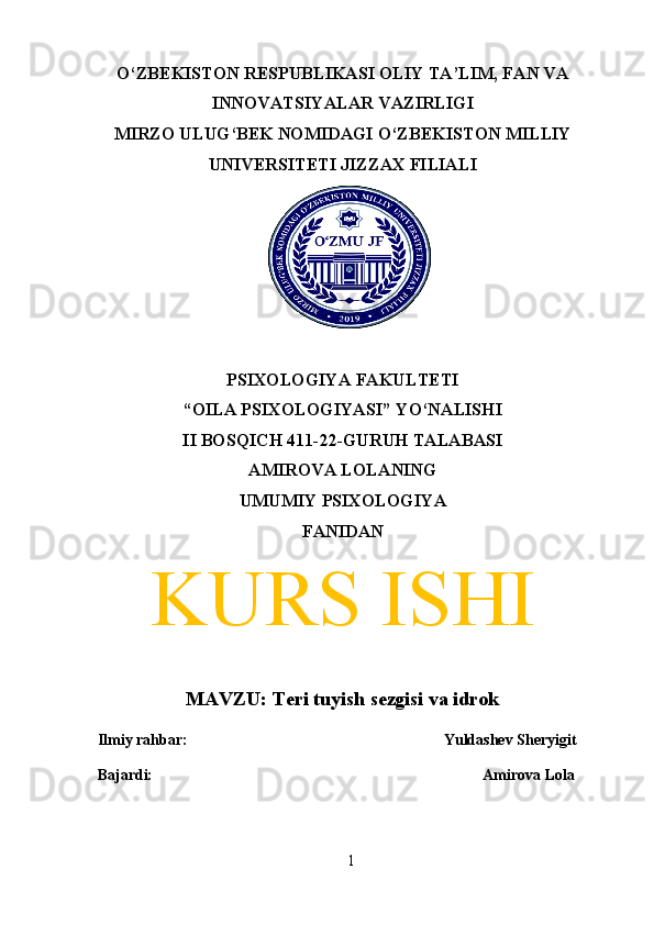 O‘ZBEKISTON RESPUBLIKASI OLIY TA’LIM, FAN VA
INNOVATSIYALAR VAZIRLIGI
MIRZO ULUG‘BEK NOMIDAGI O‘ZBEKISTON MILLIY
UNIVERSITETI JIZZAX FILIALI
PSIXOLOGIYA FAKULTETI
“OILA PSIXOLOGIYASI” YO‘NALISHI
II BOSQICH 411-22-GURUH TALABASI
AMIROVA LOLANING 
UMUMIY PSIXOLOGIYA
FANIDAN
KURS ISHI
MAVZU: Teri tuyish sezgisi va idrok
  Ilmiy rahbar:  Yuldashev Sheryigit
  Bajardi: Amirova Lola
             
1 