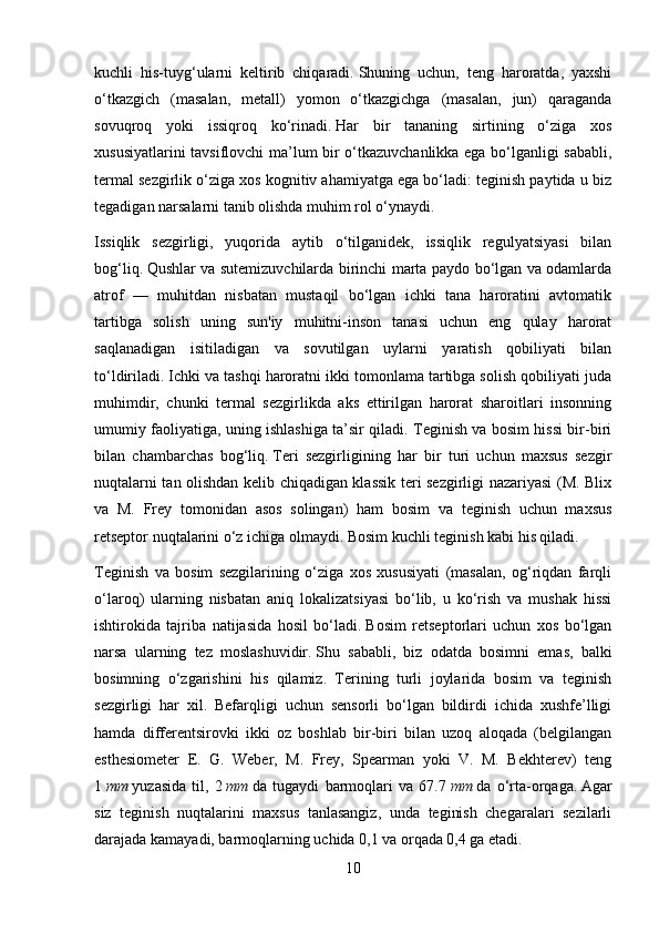 kuchli   his-tuyg‘ularni   keltirib   chiqaradi.   Shuning   uchun,   teng   haroratda,   yaxshi
o‘tkazgich   (masalan,   metall)   yomon   o‘tkazgichga   (masalan,   jun)   qaraganda
sovuqroq   yoki   issiqroq   ko‘rinadi.   Har   bir   tananing   sirtining   o‘ziga   xos
xususiyatlarini tavsiflovchi ma’lum bir o‘tkazuvchanlikka ega bo‘lganligi sababli,
termal sezgirlik o‘ziga xos kognitiv ahamiyatga ega bo‘ladi: teginish paytida u biz
tegadigan narsalarni tanib olishda muhim rol o‘ynaydi.
Issiqlik   sezgirligi,   yuqorida   aytib   o‘tilganidek,   issiqlik   regulyatsiyasi   bilan
bog‘liq.   Qushlar va sutemizuvchilarda birinchi marta paydo bo‘lgan va odamlarda
atrof   —   muhitdan   nisbatan   mustaqil   bo‘lgan   ichki   tana   haroratini   avtomatik
tartibga   solish   uning   sun'iy   muhitni-inson   tanasi   uchun   eng   qulay   harorat
saqlanadigan   isitiladigan   va   sovutilgan   uylarni   yaratish   qobiliyati   bilan
to‘ldiriladi.   Ichki va tashqi haroratni ikki tomonlama tartibga solish qobiliyati juda
muhimdir,   chunki   termal   sezgirlikda   aks   ettirilgan   harorat   sharoitlari   insonning
umumiy faoliyatiga, uning ishlashiga ta’sir qiladi. Teginish va bosim hissi bir-biri
bilan   chambarchas   bog‘liq.   Teri   sezgirligining   har   bir   turi   uchun   maxsus   sezgir
nuqtalarni tan olishdan kelib chiqadigan klassik teri sezgirligi nazariyasi (M. Blix
va   M.   Frey   tomonidan   asos   solingan)   ham   bosim   va   teginish   uchun   maxsus
retseptor nuqtalarini o‘z ichiga olmaydi.   Bosim kuchli teginish kabi his qiladi.
Teginish   va   bosim   sezgilarining   o‘ziga   xos   xususiyati   (masalan,   og‘riqdan   farqli
o‘laroq)   ularning   nisbatan   aniq   lokalizatsiyasi   bo‘lib,   u   ko‘rish   va   mushak   hissi
ishtirokida   tajriba   natijasida   hosil   bo‘ladi.   Bosim   retseptorlari   uchun   xos   bo‘lgan
narsa   ularning   tez   moslashuvidir.   Shu   sababli,   biz   odatda   bosimni   emas,   balki
bosimning   o‘zgarishini   his   qilamiz.   Terining   turli   joylarida   bosim   va   teginish
sezgirligi   har   xil.   Befarqligi   uchun   sensorli   bo‘lgan   bildirdi   ichida   xushfe’lligi
hamda   differentsirovki   ikki   oz   boshlab   bir-biri   bilan   uzoq   aloqada   (belgilangan
esthesiometer   E.   G.   Weber,   M.   Frey,   Spearman   yoki   V.   M.   Bekhterev)   teng
1   mm   yuzasida   til,   2   mm   da   tugaydi   barmoqlari   va   67.7   mm   da   o‘rta-orqaga.   Agar
siz   teginish   nuqtalarini   maxsus   tanlasangiz,   unda   teginish   chegaralari   sezilarli
darajada kamayadi, barmoqlarning uchida 0,1 va orqada 0,4 ga etadi.
10 