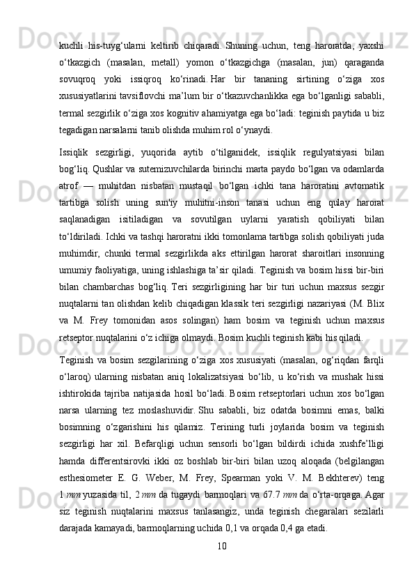 kuchli   his-tuyg‘ularni   keltirib   chiqaradi.   Shuning   uchun,   teng   haroratda,   yaxshi
o‘tkazgich   (masalan,   metall)   yomon   o‘tkazgichga   (masalan,   jun)   qaraganda
sovuqroq   yoki   issiqroq   ko‘rinadi.   Har   bir   tananing   sirtining   o‘ziga   xos
xususiyatlarini tavsiflovchi ma’lum bir o‘tkazuvchanlikka ega bo‘lganligi sababli,
termal sezgirlik o‘ziga xos kognitiv ahamiyatga ega bo‘ladi: teginish paytida u biz
tegadigan narsalarni tanib olishda muhim rol o‘ynaydi.
Issiqlik   sezgirligi,   yuqorida   aytib   o‘tilganidek,   issiqlik   regulyatsiyasi   bilan
bog‘liq.   Qushlar va sutemizuvchilarda birinchi marta paydo bo‘lgan va odamlarda
atrof   —   muhitdan   nisbatan   mustaqil   bo‘lgan   ichki   tana   haroratini   avtomatik
tartibga   solish   uning   sun'iy   muhitni-inson   tanasi   uchun   eng   qulay   harorat
saqlanadigan   isitiladigan   va   sovutilgan   uylarni   yaratish   qobiliyati   bilan
to‘ldiriladi.   Ichki va tashqi haroratni ikki tomonlama tartibga solish qobiliyati juda
muhimdir,   chunki   termal   sezgirlikda   aks   ettirilgan   harorat   sharoitlari   insonning
umumiy faoliyatiga, uning ishlashiga ta’sir qiladi. Teginish va bosim hissi bir-biri
bilan   chambarchas   bog‘liq.   Teri   sezgirligining   har   bir   turi   uchun   maxsus   sezgir
nuqtalarni tan olishdan kelib chiqadigan klassik teri sezgirligi nazariyasi (M. Blix
va   M.   Frey   tomonidan   asos   solingan)   ham   bosim   va   teginish   uchun   maxsus
retseptor nuqtalarini o‘z ichiga olmaydi.   Bosim kuchli teginish kabi his qiladi.
Teginish   va   bosim   sezgilarining   o‘ziga   xos   xususiyati   (masalan,   og‘riqdan   farqli
o‘laroq)   ularning   nisbatan   aniq   lokalizatsiyasi   bo‘lib,   u   ko‘rish   va   mushak   hissi
ishtirokida   tajriba   natijasida   hosil   bo‘ladi.   Bosim   retseptorlari   uchun   xos   bo‘lgan
narsa   ularning   tez   moslashuvidir.   Shu   sababli,   biz   odatda   bosimni   emas,   balki
bosimning   o‘zgarishini   his   qilamiz.   Terining   turli   joylarida   bosim   va   teginish
sezgirligi   har   xil.   Befarqligi   uchun   sensorli   bo‘lgan   bildirdi   ichida   xushfe’lligi
hamda   differentsirovki   ikki   oz   boshlab   bir-biri   bilan   uzoq   aloqada   (belgilangan
esthesiometer   E.   G.   Weber,   M.   Frey,   Spearman   yoki   V.   M.   Bekhterev)   teng
1   mm   yuzasida   til,   2   mm   da   tugaydi   barmoqlari   va   67.7   mm   da   o‘rta-orqaga.   Agar
siz   teginish   nuqtalarini   maxsus   tanlasangiz,   unda   teginish   chegaralari   sezilarli
darajada kamayadi, barmoqlarning uchida 0,1 va orqada 0,4 ga etadi.
10