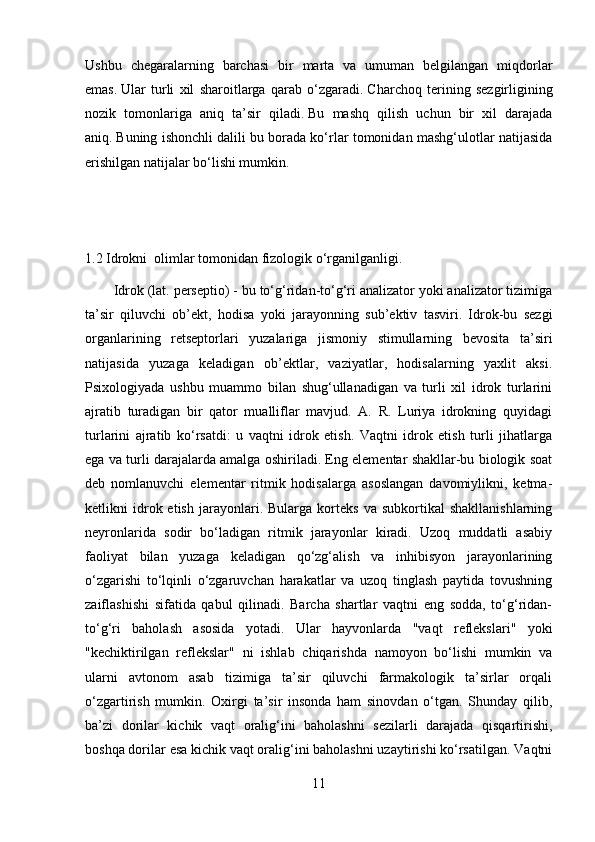 Ushbu   chegaralarning   barchasi   bir   marta   va   umuman   belgilangan   miqdorlar
emas.   Ular   turli   xil   sharoitlarga   qarab   o‘zgaradi.   Charchoq   terining   sezgirligining
nozik   tomonlariga   aniq   ta’sir   qiladi.   Bu   mashq   qilish   uchun   bir   xil   darajada
aniq.   Buning ishonchli dalili bu borada ko‘rlar tomonidan mashg‘ulotlar natijasida
erishilgan natijalar bo‘lishi mumkin.
1.2 Idrokni  olimlar tomonidan fizologik o‘rganilganligi.
Idrok (lat. perseptio) - bu to‘g‘ridan-to‘g‘ri analizator yoki analizator tizimiga
ta’sir   qiluvchi   ob’ekt,   hodisa   yoki   jarayonning   sub’ektiv   tasviri.   Idrok-bu   sezgi
organlarining   retseptorlari   yuzalariga   jismoniy   stimullarning   bevosita   ta’siri
natijasida   yuzaga   keladigan   ob’ektlar,   vaziyatlar,   hodisalarning   yaxlit   aksi.
Psixologiyada   ushbu   muammo   bilan   shug‘ullanadigan   va   turli   xil   idrok   turlarini
ajratib   turadigan   bir   qator   mualliflar   mavjud.   A.   R.   Luriya   idrokning   quyidagi
turlarini   ajratib   ko‘rsatdi:   u   vaqtni   idrok   etish.   Vaqtni   idrok   etish   turli   jihatlarga
ega va turli darajalarda amalga oshiriladi. Eng elementar shakllar-bu biologik soat
deb   nomlanuvchi   elementar   ritmik   hodisalarga   asoslangan   davomiylikni,   ketma-
ketlikni   idrok  etish   jarayonlari.  Bularga   korteks   va   subkortikal   shakllanishlarning
neyronlarida   sodir   bo‘ladigan   ritmik   jarayonlar   kiradi.   Uzoq   muddatli   asabiy
faoliyat   bilan   yuzaga   keladigan   qo‘zg‘alish   va   inhibisyon   jarayonlarining
o‘zgarishi   to‘lqinli   o‘zgaruvchan   harakatlar   va   uzoq   tinglash   paytida   tovushning
zaiflashishi   sifatida   qabul   qilinadi.   Barcha   shartlar   vaqtni   eng   sodda,   to‘g‘ridan-
to‘g‘ri   baholash   asosida   yotadi.   Ular   hayvonlarda   "vaqt   reflekslari"   yoki
"kechiktirilgan   reflekslar"   ni   ishlab   chiqarishda   namoyon   bo‘lishi   mumkin   va
ularni   avtonom   asab   tizimiga   ta’sir   qiluvchi   farmakologik   ta’sirlar   orqali
o‘zgartirish   mumkin.   Oxirgi   ta’sir   insonda   ham   sinovdan   o‘tgan.   Shunday   qilib,
ba’zi   dorilar   kichik   vaqt   oralig‘ini   baholashni   sezilarli   darajada   qisqartirishi,
boshqa dorilar esa kichik vaqt oralig‘ini baholashni uzaytirishi ko‘rsatilgan. Vaqtni
11