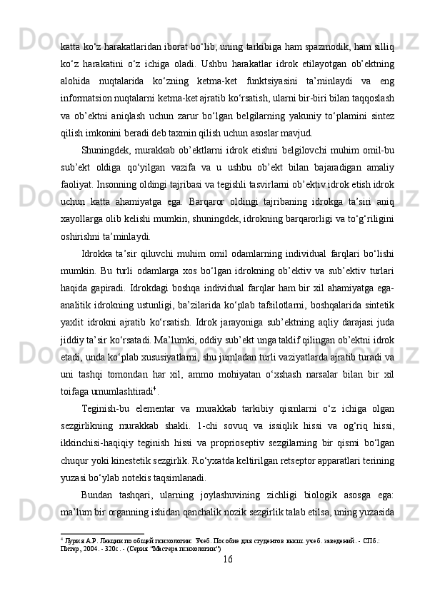 katta ko‘z harakatlaridan iborat bo‘lib, uning tarkibiga ham spazmodik, ham silliq
ko‘z   harakatini   o‘z   ichiga   oladi.   Ushbu   harakatlar   idrok   etilayotgan   ob’ektning
alohida   nuqtalarida   ko‘zning   ketma-ket   funktsiyasini   ta’minlaydi   va   eng
informatsion nuqtalarni ketma-ket ajratib ko‘rsatish, ularni bir-biri bilan taqqoslash
va   ob’ektni   aniqlash   uchun   zarur   bo‘lgan   belgilarning   yakuniy   to‘plamini   sintez
qilish imkonini beradi deb taxmin qilish uchun asoslar mavjud. 
Shuningdek,   murakkab   ob’ektlarni   idrok   etishni   belgilovchi   muhim   omil-bu
sub’ekt   oldiga   qo‘yilgan   vazifa   va   u   ushbu   ob’ekt   bilan   bajaradigan   amaliy
faoliyat. Insonning oldingi tajribasi va tegishli tasvirlarni ob’ektiv idrok etish idrok
uchun   katta   ahamiyatga   ega.   Barqaror   oldingi   tajribaning   idrokga   ta’siri   aniq
xayollarga olib kelishi mumkin, shuningdek, idrokning barqarorligi va to‘g‘riligini
oshirishni ta’minlaydi. 
Idrokka   ta’sir   qiluvchi   muhim   omil   odamlarning   individual   farqlari   bo‘lishi
mumkin.   Bu   turli   odamlarga   xos   bo‘lgan   idrokning   ob’ektiv   va   sub’ektiv   turlari
haqida  gapiradi.  Idrokdagi   boshqa  individual  farqlar   ham  bir  xil  ahamiyatga  ega-
analitik  idrokning  ustunligi,   ba’zilarida   ko‘plab   tafsilotlarni,  boshqalarida   sintetik
yaxlit   idrokni   ajratib   ko‘rsatish.   Idrok   jarayoniga   sub’ektning   aqliy   darajasi   juda
jiddiy ta’sir ko‘rsatadi. Ma’lumki, oddiy sub’ekt unga taklif qilingan ob’ektni idrok
etadi, unda ko‘plab xususiyatlarni, shu jumladan turli vaziyatlarda ajratib turadi va
uni   tashqi   tomondan   har   xil,   ammo   mohiyatan   o‘xshash   narsalar   bilan   bir   xil
toifaga umumlashtiradi 4
.
Teginish-bu   elementar   va   murakkab   tarkibiy   qismlarni   o‘z   ichiga   olgan
sezgirlikning   murakkab   shakli.   1-chi   sovuq   va   issiqlik   hissi   va   og‘riq   hissi,
ikkinchisi-haqiqiy   teginish   hissi   va   proprioseptiv   sezgilarning   bir   qismi   bo‘lgan
chuqur yoki kinestetik sezgirlik. Ro‘yxatda keltirilgan retseptor apparatlari terining
yuzasi bo‘ylab notekis taqsimlanadi. 
Bundan   tashqari,   ularning   joylashuvining   zichligi   biologik   asosga   ega:
ma’lum bir organning ishidan qanchalik nozik sezgirlik talab etilsa, uning yuzasida
4
  Лурия А.Р. Лекции по общей психологии: Учеб. Пособие для студентов высш. учеб. заведений. - СПб.: 
Питер, 2004. - 320с. - (Серия "Мастера психологии")
16