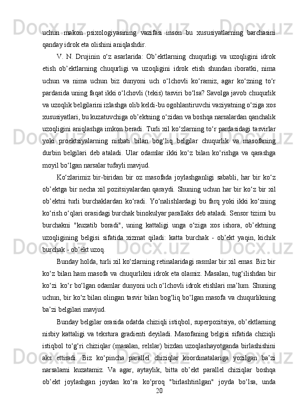 uchun   makon   psixologiyasining   vazifasi   inson   bu   xususiyatlarning   barchasini
qanday idrok eta olishini aniqlashdir.
V.   N.   Drujinin   o‘z   asarlarida:   Ob’ektlarning   chuqurligi   va   uzoqligini   idrok
etish   ob’ektlarning   chuqurligi   va   uzoqligini   idrok   etish   shundan   iboratki,   nima
uchun   va   nima   uchun   biz   dunyoni   uch   o‘lchovli   ko‘ramiz,   agar   ko‘zning   to‘r
pardasida uning faqat ikki o‘lchovli (tekis) tasviri bo‘lsa? Savolga javob chuqurlik
va uzoqlik belgilarini izlashga olib keldi-bu ogohlantiruvchi vaziyatning o‘ziga xos
xususiyatlari, bu kuzatuvchiga ob’ektning o‘zidan va boshqa narsalardan qanchalik
uzoqligini aniqlashga imkon beradi. Turli xil ko‘zlarning to‘r pardasidagi tasvirlar
yoki   proektsiyalarning   nisbati   bilan   bog‘liq   belgilar   chuqurlik   va   masofaning
durbin   belgilari   deb   ataladi.   Ular   odamlar   ikki   ko‘z   bilan   ko‘rishga   va   qarashga
moyil bo‘lgan narsalar tufayli mavjud. 
Ko‘zlarimiz   bir-biridan   bir   oz   masofada   joylashganligi   sababli,   har   bir   ko‘z
ob’ektga bir necha xil pozitsiyalardan qaraydi. Shuning uchun har bir ko‘z bir xil
ob’ektni   turli   burchaklardan   ko‘radi.   Yo‘nalishlardagi   bu   farq   yoki   ikki   ko‘zning
ko‘rish o‘qlari orasidagi burchak binokulyar parallaks deb ataladi. Sensor tizimi bu
burchakni   "kuzatib   boradi",   uning   kattaligi   unga   o‘ziga   xos   ishora,   ob’ektning
uzoqligining   belgisi   sifatida   xizmat   qiladi:   katta   burchak   -   ob’ekt   yaqin,   kichik
burchak - ob’ekt uzoq. 
Bunday holda, turli xil ko‘zlarning retinalaridagi rasmlar bir xil emas. Biz bir
ko‘z bilan ham masofa va chuqurlikni idrok eta olamiz. Masalan,  tug‘ilishdan bir
ko‘zi  ko‘r bo‘lgan odamlar dunyoni uch o‘lchovli idrok etishlari ma’lum. Shuning
uchun, bir ko‘z bilan olingan tasvir bilan bog‘liq bo‘lgan masofa va chuqurlikning
ba’zi belgilari mavjud. 
Bunday belgilar orasida odatda chiziqli istiqbol, superpozitsiya, ob’ektlarning
nisbiy kattaligi  va tekstura gradienti  deyiladi. Masofaning  belgisi  sifatida  chiziqli
istiqbol to‘g‘ri chiziqlar (masalan, relslar) bizdan uzoqlashayotganda  birlashishini
aks   ettiradi.   Biz   ko‘pincha   parallel   chiziqlar   koordinatalariga   yozilgan   ba’zi
narsalarni   kuzatamiz.   Va   agar,   aytaylik,   bitta   ob’ekt   parallel   chiziqlar   boshqa
ob’ekt   joylashgan   joydan   ko‘ra   ko‘proq   "birlashtirilgan"   joyda   bo‘lsa,   unda
20 