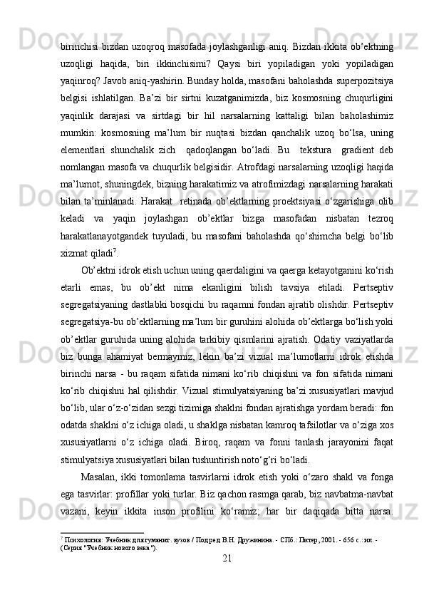 birinchisi  bizdan uzoqroq masofada joylashganligi  aniq. Bizdan ikkita ob’ektning
uzoqligi   haqida,   biri   ikkinchisimi?   Qaysi   biri   yopiladigan   yoki   yopiladigan
yaqinroq? Javob aniq-yashirin. Bunday holda, masofani baholashda superpozitsiya
belgisi   ishlatilgan.   Ba’zi   bir   sirtni   kuzatganimizda,   biz   kosmosning   chuqurligini
yaqinlik   darajasi   va   sirtdagi   bir   hil   narsalarning   kattaligi   bilan   baholashimiz
mumkin:   kosmosning   ma’lum   bir   nuqtasi   bizdan   qanchalik   uzoq   bo‘lsa,   uning
elementlari   shunchalik   zich     qadoqlangan   bo‘ladi.   Bu     tekstura     gradient   deb
nomlangan masofa va chuqurlik belgisidir. Atrofdagi narsalarning uzoqligi haqida
ma’lumot, shuningdek, bizning harakatimiz va atrofimizdagi narsalarning harakati
bilan   ta’minlanadi.   Harakat     retinada   ob’ektlarning   proektsiyasi   o‘zgarishiga   olib
keladi   va   yaqin   joylashgan   ob’ektlar   bizga   masofadan   nisbatan   tezroq
harakatlanayotgandek   tuyuladi,   bu   masofani   baholashda   qo‘shimcha   belgi   bo‘lib
xizmat qiladi 7
. 
Ob’ektni idrok etish uchun uning qaerdaligini va qaerga ketayotganini ko‘rish
etarli   emas,   bu   ob’ekt   nima   ekanligini   bilish   tavsiya   etiladi.   Pertseptiv
segregatsiyaning dastlabki  bosqichi  bu raqamni fondan ajratib olishdir. Pertseptiv
segregatsiya-bu ob’ektlarning ma’lum bir guruhini alohida ob’ektlarga bo‘lish yoki
ob’ektlar   guruhida   uning   alohida   tarkibiy   qismlarini   ajratish.   Odatiy   vaziyatlarda
biz   bunga   ahamiyat   bermaymiz,   lekin   ba’zi   vizual   ma’lumotlarni   idrok   etishda
birinchi   narsa   -   bu   raqam   sifatida   nimani   ko‘rib   chiqishni   va   fon   sifatida   nimani
ko‘rib chiqishni hal qilishdir. Vizual stimulyatsiyaning ba’zi xususiyatlari mavjud
bo‘lib, ular o‘z-o‘zidan sezgi tizimiga shaklni fondan ajratishga yordam beradi: fon
odatda shaklni o‘z ichiga oladi, u shaklga nisbatan kamroq tafsilotlar va o‘ziga xos
xususiyatlarni   o‘z   ichiga   oladi.   Biroq,   raqam   va   fonni   tanlash   jarayonini   faqat
stimulyatsiya xususiyatlari bilan tushuntirish noto‘g‘ri bo‘ladi. 
Masalan,   ikki   tomonlama   tasvirlarni   idrok   etish   yoki   o‘zaro   shakl   va   fonga
ega tasvirlar: profillar yoki turlar. Biz qachon rasmga qarab, biz navbatma-navbat
vazani,   keyin   ikkita   inson   profilini   ko‘ramiz;   har   bir   daqiqada   bitta   narsa.
7
  Психология: Учебник для гуманит. вузов / Под ред В.Н. Дружинина. - СПб.: Питер, 2001. - 656 с.: ил. - 
(Серия "Учебник нового века").
21