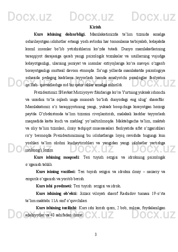 Kirish
Kurs   ishining   dolzarbligi.   Mamlakatimizda   ta’lim   tizmida   amalga
oshirilayotgan islohotlar ertangi yosh avlodni har tomonlama tarbiyalab, kelajakda
komil   insonlar   bo‘lib   yetishishlarini   ko‘zda   tutadi.   Dunyo   mamlakatlarining
taraqqiyot   darajasiga   qarab   yangi   psixologik   texnikalar   va   usullarning   vujudga
kelayotganligi,   ularning   jamiyat   va   insonlar   extiyojlariga   ko‘ra   mavqei   o‘zgarib
borayotganligi   muttasil   davom   etmoqda.   So‘ngi   yillarda   mamlakatda   psixologiya
sohasida   pedagog   kadrlarni   tayyorlash   hamda   amalyotchi   psxologlar   faolyatini
qo‘llab- quvvatlashga oid bir qator ishlar amalga oshirildi. 
Prezidentimiz SHavkat Mirziyoyev fikirlariga ko‘ra  Yurtning yuksak ishonchi
va   umidini   to‘la   oqlash   unga   munosib   bo‘lish   dunyodagi   eng   ulug‘   sharafdir.
Mamlakatimiz   o‘z   taraqqiyotining   yangi,   yuksak   bosqichiga   kirayotgan   hozirgi
paytda   O‘zbekistonda   ta’lim   tizimini   rivojlantirish,   malakali   kadrlar   tayyorlash
maqsadida   katta   kuch   va   mablag‘   yo‘naltirilmoqda.   Maktabgacha   ta’lim,   maktab
va   oliy   ta’lim   tizimlari,   ilmiy   tadqiqot   muassasalari   faoliyatida   sifat   o‘zgarishlari
ro‘y   bermoqda   Prezidentimizning   bu   islohatlariga   loyiq   ravishda   bugungi   kun
yoshlari   ta’lim   olishni   kuchaytirishlari   va   yangidan   yangi   islohatlar   yartishga
intilmog‘i lozim.
Kurs   ishining   maqsadi:   Teri   tuyish   sezgisi   va   idrokning   psixologik
o`rganish tahlili.  
Kurs   isining   vazifasi:   Teri   tuyish   sezgisi   va   idrokni   ilmiy   –   nazariy   va
empirik o‘rganish va yoritib berish.
Kurs ishi  predmeti:  Teri tuyish  sezgisi va idrok .
Kurs   ishining   ob’ekti:   Jizzax   viloyati   sharof   Rashidov   tumani   19-o‘rta
ta’lim maktabi 11A sinf o‘quvchilari.
Kurs ishining tuzilishi:   Kurs ishi kirish qism, 2 bob, xulosa, foydalanilgan
adabiyotlar va 40 sahifadan iborat.
3