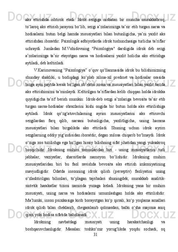 aks   ettirishda   ishtirok   etadi.   Idrok   sezgiga   nisbatan   bir   muncha   murakkabroq,
to‘laroq aks ettirish jarayoni bo‘lib, sezgi a’zolarimizga ta’sir etib turgan narsa va
hodisalarni   butun   belgi   hamda   xususiyatlari   bilan   butunligicha,   ya’ni   yaxlit   aks
ettirishdan iboratdir. Psixologik adbiyotlarda idrok tushunchasiga turlicha ta’riflar
uchraydi.   Jumladan   M.Vohidovning   "Psixologiya"   darsligida   idrok   deb   sezgi
a’zolarimizga   ta’sir   etayotgan   narsa   va   hodisalarni   yaxlit   holicha   aks   ettirishga
aytiladi, deb keltiriladi.
V.Karimovaning “Psixologiya”  o‘quv qo‘llanmasida   idrok   bu bilishimizning
shunday   shakliki,   u   borliqdagi   ko‘plab   xilma-xil   predmet   va   hodisalar   orasida
bizga ayni paytda kerak bo‘lgan ob’ektni xossa va xususiyatlari bilan yaxlit tarzda
aks ettirishimizni ta’minlaydi. Keltirilgan ta’riflardan kelib chiqqan holda idrokka
quyidigicha   ta’rif   berish   mumkin:   Idrok -deb   sezgi   a’zolariga   bevosita   ta’sir   etib
turgan   narsa-hodisalar   obrazlarini   kishi   ongida   bir   butun   holda   aks   ettirilishiga
aytiladi.   Idrok   qo‘zg‘atuvchilarning   ayrim   xususiyatlarini   aks   ettiruvchi
sezgilardan   farq   qilib,   narsani   butunligicha,   yaxlitligicha,   uning   hamma
xususiyatlari   bilan   birgalikda   aks   ettiriladi.   Shuning   uchun   idrok   ayrim
sezgilarning oddiy yig‘indisidan iboratdir, degan xulosa chiqarib bo‘lmaydi. Idrok
o‘ziga xos tuzilishga ega bo‘lgan hissiy bilishning sifat jihatidan yangi yuksakroq
bosqichidir.   Idrokning   muhim   tomonlaridan   biri   -   uning   xususiyatlarini   turli
jabhalar,   vaziyatlar,   sharoitlarda   namoyon   bo‘lishidir.   Idrokning   muhim
xususiyatlaridan   biri   bu   faol   ravishda   bevosita   aks   ettirish   imkoniyatining
mavjudligidir.   Odatda   insonning   idrok   qilish   (perseptiv)   faoliyatini   uning
o‘zlashtirilgan   bilimlari,   to‘plagan   tajribalari   shuningdek,   murakkab   analitik-
sintetik   harakatlar   tizimi   zamirida   yuzaga   keladi.   Idrokning   yana   bir   muhim
xususiyati,   uning   narsa   va   hodisalarni   umumlashgan   holda   aks   ettirilishdir.
Ma’lumki, inson psixikasiga kirib borayotgan ko‘p qirrali, ko‘p yoqlama amallari
idrok   qilish   bilan   cheklanib,   chegaralanib   qolmasdan,   balki   o‘sha   majmua   aniq
qism yoki hodisa sifatida baholanadi.
Idrokning   navbatdagi   xususiyati   uning   harakatchanligi   va
boshqaruvchanligidir.   Masalan:   toshko‘mir   yorug‘likda   yoqdu   sochadi,   oq
31 