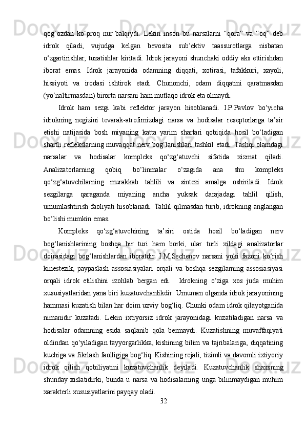 qog‘ozdan   ko‘proq   nur   balqiydi.   Lekin   inson   bu   narsalarni   “qora”   va   “oq”   deb
idrok   qiladi,   vujudga   kelgan   bevosita   sub’ektiv   taassurotlarga   nisbatan
o‘zgartirishlar,  tuzatishlar  kiritadi.  Idrok  jarayoni  shunchaki  oddiy  aks   ettirishdan
iborat   emas.   Idrok   jarayonida   odamning   diqqati,   xotirasi,   tafakkuri,   xayoli,
hissiyoti   va   irodasi   ishtirok   etadi.   Chunonchi,   odam   diqqatini   qaratmasdan
(yo‘naltirmasdan) birorta narsani ham mutlaqo idrok eta olmaydi.
Idrok   ham   sezgi   kabi   reflektor   jarayon   hisoblanadi.   I.P.Pavlov   bo‘yicha
idrokning   negizini   tevarak-atrofimizdagi   narsa   va   hodisalar   reseptorlarga   ta’sir
etishi   natijasida   bosh   miyaning   katta   yarim   sharlari   qobiqida   hosil   bo‘ladigan
shartli reflekslarning muvaqqat  nerv bog‘lanishlari tashkil  etadi. Tashqi  olamdagi
narsalar   va   hodisalar   kompleks   qo‘zg‘atuvchi   sifatida   xizmat   qiladi.
Analizatorlarning   qobiq   bo‘linmalar   o‘zagida   ana   shu   kompleks
qo‘zg‘atuvchilarning   murakkab   tahlili   va   sintezi   amalga   oshiriladi.   Idrok
sezgilarga   qaraganda   miyaning   ancha   yuksak   darajadagi   tahlil   qilish,
umumlashtirish faoliyati hisoblanadi. Tahlil qilmasdan turib, idrokning anglangan
bo‘lishi mumkin emas.
Kompleks   qo‘zg‘atuvchining   ta’siri   ostida   hosil   bo‘ladigan   nerv
bog‘lanishlarining   boshqa   bir   turi   ham   borki,   ular   turli   xildagi   analizatorlar
doirasidagi   bog‘lanishlardan   iboratdir.   I.M.Sechenov   narsani   yoki   fazoni   ko‘rish
kinestezik,   paypaslash   assosiasiyalari   orqali   va   boshqa   sezgilarning   assosiasiyasi
orqali   idrok   etilishini   izohlab   bergan   edi.     Idrokning   o‘ziga   xos   juda   muhim
xususiyatlaridan yana biri kuzatuvchanlikdir. Umuman olganda idrok jarayonining
h ammasi kuzatish bilan   h ar doim uzviy bo g‘ li q . Chunki odam idrok qilayotganida
nimanidir   kuzatadi.   Lekin   ixtiyorsiz   idrok   jarayonidagi   kuzatiladigan   narsa   va
hodisalar   odamning   esida   saqlanib   qola   bermaydi.   Kuzatishning   muvaffaqiyati
oldindan qo‘yiladigan tayyorgarlikka, kishining bilim va tajribalariga, diqqatining
kuchiga va fikrlash faolligiga bog‘liq. Kishining rejali, tizimli va davomli ixtiyoriy
idrok   qilish   qobiliyatini   kuzatuvchanlik   deyiladi.   Kuzatuvchanlik   shaxsning
shunday   xislatidirki,   bunda   u   narsa   va   hodisalarning   unga   bilinmaydigan   muhim
xarakterli xususiyatlarini payqay oladi. 
32 