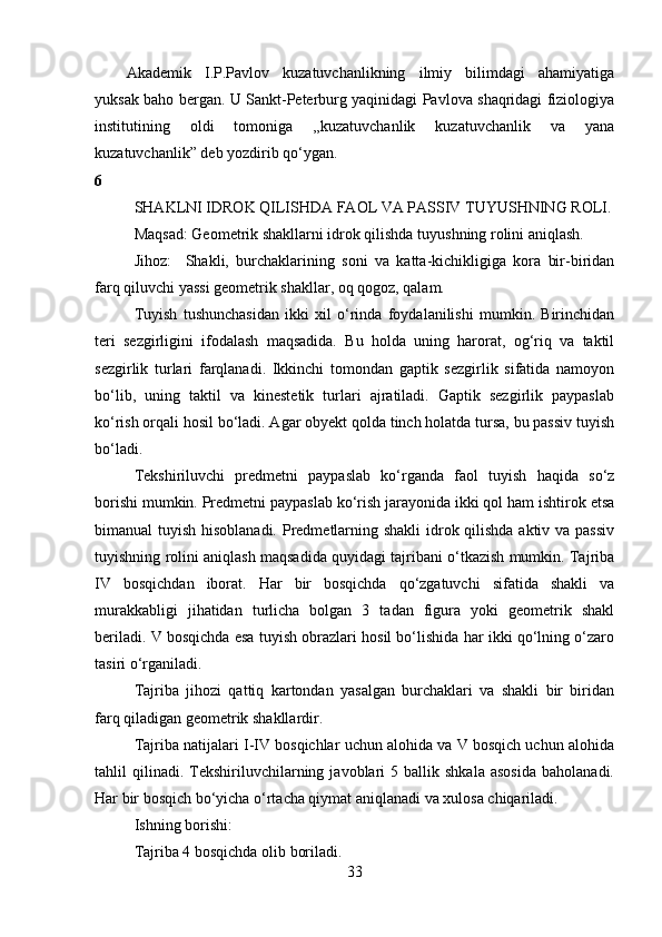 Akademik   I.P.Pavlov   kuzatuvchanlikning   ilmiy   bilimdagi   ahamiyatiga
yuksak baho bergan. U Sankt-Peterburg yaqinidagi Pavlova shaqridagi fiziologiya
institutining   oldi   tomoniga   ,,kuzatuvchanlik   kuzatuvchanlik   va   yana
kuzatuvchanlik” deb yozdirib qo‘ygan.
6
SHAKLNI IDROK QILISHDA FAOL VA PASSIV TUYUSHNING ROLI.
Maqsa d:  Geometrik shakllarni idrok qilishda tuyushning rolini aniqlash.
Jihoz:     Shakli,   burchaklarining   soni   va   katta-kichikligiga   kora   bir-biridan
farq qiluvchi yassi geometrik shakllar, oq qogoz, qalam. 
Tuyish   tushunchasidan   ikki   xil   o‘rinda   foydalanilishi   mumkin.   Birinchidan
teri   sezgirligini   ifodalash   maqsadida.   Bu   holda   uning   harorat,   og‘riq   va   taktil
sezgirlik   turlari   farqlanadi.   Ikkinchi   tomondan   gaptik   sezgirlik   sifatida   namoyon
bo‘lib,   uning   taktil   va   kinestetik   turlari   ajratiladi.   Gaptik   sezgirlik   paypaslab
ko‘rish orqali hosil bo‘ladi. Agar obyekt qolda tinch holatda tursa, bu passiv tuyish
bo‘ladi.
Tekshiriluvchi   predmetni   paypaslab   ko‘rganda   faol   tuyish   haqida   so‘z
borishi mumkin. Predmetni paypaslab ko‘rish jarayonida ikki qol ham ishtirok etsa
bimanual tuyish hisoblanadi. Predmetlarning shakli  idrok qilishda aktiv va passiv
tuyishning rolini aniqlash maqsadida quyidagi tajribani o‘tkazish mumkin. Tajriba
IV   bosqichdan   iborat.   Har   bir   bosqichda   qo‘zgatuvchi   sifatida   shakli   va
murakkabligi   jihatidan   turlicha   bolgan   3   tadan   figura   yoki   geometrik   shakl
beriladi. V bosqichda esa tuyish obrazlari hosil bo‘lishida har ikki qo‘lning o‘zaro
tasiri o‘rganiladi. 
Tajriba   jihozi   qattiq   kartondan   yasalgan   burchaklari   va   shakli   bir   biridan
farq qiladigan geometrik shakllardir. 
Tajriba natijalari I-IV bosqichlar uchun alohida va V bosqich uchun alohida
tahlil   qilinadi.  Tekshiriluvchilarning  javoblari   5   ballik  shkala   asosida   baholanadi.
Har bir bosqich bo‘yicha o‘rtacha qiymat aniqlanadi va xulosa chiqariladi. 
Ishning borishi: 
Tajriba 4 bosqichda olib boriladi. 
33 