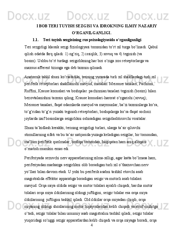 I BOB TERI TUYISH SEZGISI VA IDROKNING ILMIY NAZARIY
O‘RGANILGANLIGI.
1.1. Teri tuyish sezgisining rus psixologiyasida o‘rganilganligi
Teri sezgirligi klassik sezgi fiziologiyasi tomonidan to‘rt xil turga bo‘linadi.   Qabul 
qilish odatda farq qiladi: 1) og‘riq, 2) issiqlik, 3) sovuq va 4) teginish (va 
bosim).   Ushbu to‘rt turdagi sezgirlikning har biri o‘ziga xos retseptorlarga va 
maxsus afferent tizimga ega deb taxmin qilinadi.
Anatomik tahlil shuni ko‘rsatadiki, terining yuzasida turli xil shakllardagi turli xil 
periferik retseptorlari shakllanishi mavjud, masalan: Meissner tanalari, Pachinni, 
Ruffini, Krause konuslari va boshqalar. pachinnian tanalari teginish (bosim) bilan 
bezovtalanishini taxmin qiling; Krause konuslari-harorat o‘zgarishi (sovuq); 
Meissner tanalari, faqat odamlarda mavjud va maymunlar, ba’zi taxminlarga ko‘ra,
to‘g‘ridan to‘g‘ri yuzaki teginish retseptorlari, boshqalarga ko‘ra-faqat sochsiz 
joylarda zaif bosimlarga sezgirlikni oshiradigan sezgirlashtiruvchi vositalar.
Shuni ta’kidlash kerakki, terining sezgirligi turlari, ularga ta’sir qiluvchi 
stimullarning sifati va bu ta’sir natijasida yuzaga keladigan sezgilar, bir tomondan, 
ma’lum periferik qurilmalar, boshqa tomondan, haqiqatan ham aniq aloqani 
o‘rnatish mumkin emas edi.
Periferiyada sezuvchi nerv apparatlarining xilma-xilligi, agar katta bo‘lmasa ham, 
periferiyadan markazga sezgirlikni olib boradigan turli xil o‘tkazuvchan nerv 
yo‘llari bilan davom etadi.   U yoki bu periferik asabni tashkil etuvchi asab 
magistralida effektor apparatiga boradigan sezgir va motorli asab tolalari 
mavjud.   Orqa miya oldida sezgir va motor tolalari ajralib chiqadi; barcha motor 
tolalari orqa miya ildizlarining oldingi juftligini, sezgir tolalar esa orqa miya 
ildizlarining  juftligini tashkil qiladi.   Old ildizlar orqa miyadan chiqib, orqa 
miyaning oldingi shoxlarining motor hujayralaridan kelib chiqadi va atrof-muhitga
o‘tadi, sezgir tolalar bilan umumiy asab magistralini tashkil qiladi; sezgir tolalar 
yuqoridagi so‘nggi sezgir apparatlardan kelib chiqadi va orqa miyaga boradi, orqa 
4 