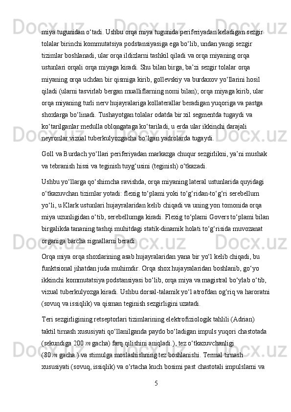 miya tugunidan o‘tadi.   Ushbu orqa miya tugunida periferiyadan keladigan sezgir 
tolalar birinchi kommutatsiya podstansiyasiga ega bo‘lib, undan yangi sezgir 
tizimlar boshlanadi, ular orqa ildizlarni tashkil qiladi va orqa miyaning orqa 
ustunlari orqali orqa miyaga kiradi.   Shu bilan birga, ba’zi sezgir tolalar orqa 
miyaning orqa uchdan bir qismiga kirib, gollevskiy va burdaxov yo‘llarini hosil 
qiladi (ularni tasvirlab bergan mualliflarning nomi bilan); orqa miyaga kirib, ular 
orqa miyaning turli nerv hujayralariga kollaterallar beradigan yuqoriga va pastga 
shoxlarga bo‘linadi.   Tushayotgan tolalar odatda bir xil segmentda tugaydi va 
ko‘tarilganlar medulla oblongataga ko‘tariladi, u erda ular ikkinchi darajali 
neyronlar vizual tuberkulyozgacha bo‘lgan yadrolarda tugaydi.
Goll va Burdach yo‘llari periferiyadan markazga chuqur sezgirlikni, ya’ni mushak 
va tebranish hissi va teginish tuyg‘usini (teginish) o‘tkazadi.
Ushbu yo‘llarga qo‘shimcha ravishda, orqa miyaning lateral ustunlarida quyidagi 
o‘tkazuvchan tizimlar yotadi: flexig to‘plami yoki to‘g‘ridan-to‘g‘ri serebellum 
yo‘li, u Klark ustunlari hujayralaridan kelib chiqadi va uning yon tomonida orqa 
miya uzunligidan o‘tib, serebellumga kiradi.   Flexig to‘plami Govers to‘plami bilan
birgalikda tananing tashqi muhitdagi statik-dinamik holati to‘g‘risida muvozanat 
organiga barcha signallarni beradi.
Orqa miya orqa shoxlarining asab hujayralaridan yana bir yo‘l kelib chiqadi, bu 
funktsional jihatdan juda muhimdir.   Orqa shox hujayralaridan boshlanib, go‘yo 
ikkinchi kommutatsiya podstansiyasi bo‘lib, orqa miya va magistral bo‘ylab o‘tib, 
vizual tuberkulyozga kiradi.   Ushbu dorsal-talamik yo‘l atrofdan og‘riq va haroratni
(sovuq va issiqlik) va qisman teginish sezgirligini uzatadi.
Teri sezgirligining retseptorlari tizimlarining elektrofiziologik tahlili (Adrian) 
taktil tirnash xususiyati qo‘llanilganda paydo bo‘ladigan impuls yuqori chastotada 
(sekundiga 200   m   gacha) farq qilishini aniqladi.), tez o‘tkazuvchanligi 
(80   m   gacha.) va stimulga moslashishning tez boshlanishi.   Termal tirnash 
xususiyati (sovuq, issiqlik) va o‘rtacha kuch bosimi past chastotali impulslarni va 
5 