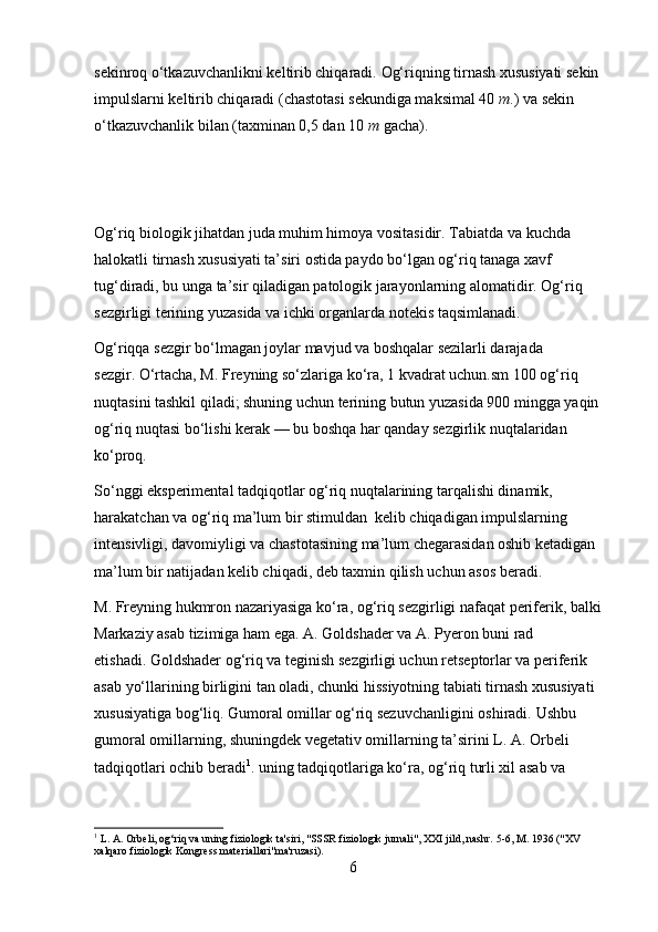 sekinroq o‘tkazuvchanlikni keltirib chiqaradi.   Og‘riqning tirnash xususiyati sekin 
impulslarni keltirib chiqaradi (chastotasi sekundiga maksimal 40   m .) va sekin 
o‘tkazuvchanlik bilan (taxminan 0,5 dan 10   m   gacha).
Og‘riq biologik jihatdan juda muhim himoya vositasidir.   Tabiatda va kuchda 
halokatli tirnash xususiyati ta’siri ostida paydo bo‘lgan og‘riq tanaga xavf 
tug‘diradi, bu unga ta’sir qiladigan patologik jarayonlarning alomatidir. Og‘riq 
sezgirligi terining yuzasida va ichki organlarda notekis taqsimlanadi.  
Og‘riqqa sezgir bo‘lmagan joylar mavjud va boshqalar sezilarli darajada 
sezgir.   O‘rtacha, M. Freyning so‘zlariga ko‘ra, 1   kvadrat uchun.sm   100 og‘riq 
nuqtasini tashkil qiladi; shuning uchun terining butun yuzasida 900 mingga yaqin 
og‘riq nuqtasi bo‘lishi kerak — bu boshqa har qanday sezgirlik nuqtalaridan 
ko‘proq.
So‘nggi eksperimental tadqiqotlar og‘riq nuqtalarining tarqalishi dinamik, 
harakatchan va og‘riq ma’lum bir stimuldan  kelib chiqadigan impulslarning 
intensivligi, davomiyligi va chastotasining ma’lum chegarasidan oshib ketadigan 
ma’lum bir natijadan kelib chiqadi, deb taxmin qilish uchun asos beradi.
M. Freyning hukmron nazariyasiga ko‘ra, og‘riq sezgirligi nafaqat periferik, balki 
Markaziy asab tizimiga ham ega.   A. Goldshader va A. Pyeron buni rad 
etishadi.   Goldshader og‘riq va teginish sezgirligi uchun retseptorlar va periferik 
asab yo‘llarining birligini tan oladi, chunki hissiyotning tabiati tirnash xususiyati 
xususiyatiga bog‘liq.   Gumoral omillar og‘riq sezuvchanligini oshiradi.   Ushbu 
gumoral omillarning, shuningdek vegetativ omillarning ta’sirini L. A. Orbeli 
tadqiqotlari ochib beradi 1
.   uning tadqiqotlariga ko‘ra, og‘riq turli xil asab va 
1
 L. A. Orbeli, og‘riq va uning fiziologik ta'siri, "SSSR fiziologik jurnali", XXI jild, nashr.   5-6, M. 1936 ("XV 
xalqaro fiziologik Kongress materiallari"ma'ruzasi).
6 