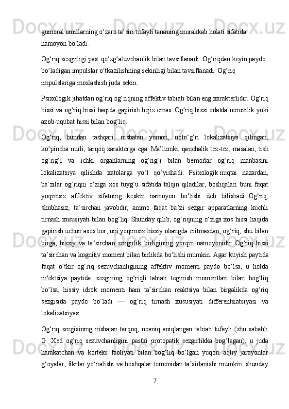 gumoral omillarning o‘zaro ta’siri tufayli tananing murakkab holati sifatida 
namoyon bo‘ladi.
Og‘riq sezgirligi past qo‘zg‘aluvchanlik bilan tavsiflanadi.   Og‘riqdan keyin paydo 
bo‘ladigan impulslar o‘tkazilishning sekinligi bilan tavsiflanadi.   Og‘riq 
impulslariga moslashish juda sekin.
Psixologik   jihatdan og‘riq og‘riqning affektiv tabiati bilan eng xarakterlidir.   Og‘riq
hissi va og‘riq hissi haqida gapirish bejiz emas.   Og‘riq hissi odatda norozilik yoki
azob-uqubat hissi bilan bog‘liq.
Og‘riq,   bundan   tashqari,   nisbatan   yomon,   noto‘g‘ri   lokalizatsiya   qilingan,
ko‘pincha nurli, tarqoq xarakterga ega.   Ma’lumki, qanchalik tez-tez, masalan, tish
og‘rig‘i   va   ichki   organlarning   og‘rig‘i   bilan   bemorlar   og‘riq   manbasini
lokalizatsiya   qilishda   xatolarga   yo‘l   qo‘yishadi.   Psixologik   nuqtai   nazardan,
ba’zilar   og‘riqni   o‘ziga   xos   tuyg‘u   sifatida   talqin   qiladilar,   boshqalari   buni   faqat
yoqimsiz   affektiv   sifatning   keskin   namoyon   bo‘lishi   deb   bilishadi.   Og‘riq,
shubhasiz,   ta’sirchan   javobdir,   ammo   faqat   ba’zi   sezgir   apparatlarning   kuchli
tirnash xususiyati  bilan bog‘liq.   Shunday qilib, og‘riqning o‘ziga xos hissi  haqida
gapirish uchun asos bor, uni yoqimsiz hissiy ohangda eritmasdan; og‘riq, shu bilan
birga,   hissiy   va   ta’sirchan   sezgirlik   birligining   yorqin   namoyonidir.   Og‘riq   hissi
ta’sirchan va kognitiv moment bilan birlikda bo‘lishi mumkin.   Agar kuyish paytida
faqat   o‘tkir   og‘riq   sezuvchanligining   affektiv   momenti   paydo   bo‘lsa,   u   holda
in'ektsiya   paytida,   sezgining   og‘riqli   tabiati   teginish   momentlari   bilan   bog‘liq
bo‘lsa,   hissiy   idrok   momenti   ham   ta’sirchan   reaktsiya   bilan   birgalikda   og‘riq
sezgisida   paydo   bo‘ladi   —   og‘riq   tirnash   xususiyati   differentsiatsiyasi   va
lokalizatsiyasi.
Og‘riq   sezgisining   nisbatan   tarqoq,   noaniq   aniqlangan   tabiati   tufayli   (shu   sababli
G.   Xed   og‘riq   sezuvchanligini   pastki   protopatik   sezgirlikka   bog‘lagan),   u   juda
harakatchan   va   korteks   faoliyati   bilan   bog‘liq   bo‘lgan   yuqori   aqliy   jarayonlar
g‘oyalar, fikrlar yo‘nalishi va boshqalar tomonidan ta’sirlanishi mumkin. shunday
7 