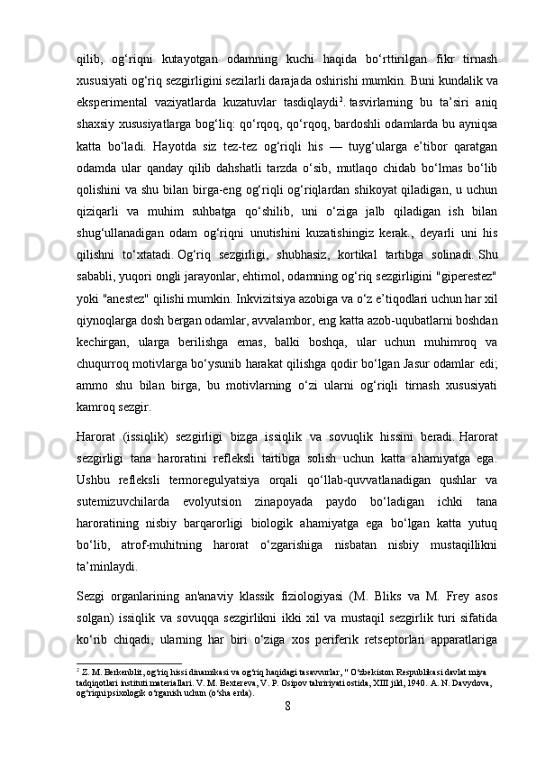 qilib,   og‘riqni   kutayotgan   odamning   kuchi   haqida   bo‘rttirilgan   fikr   tirnash
xususiyati og‘riq sezgirligini sezilarli darajada oshirishi mumkin.   Buni kundalik va
eksperimental   vaziyatlarda   kuzatuvlar   tasdiqlaydi 2
.   tasvirlarning   bu   ta’siri   aniq
shaxsiy xususiyatlarga bog‘liq: qo‘rqoq, qo‘rqoq, bardoshli odamlarda bu ayniqsa
katta   bo‘ladi.   Hayotda   siz   tez-tez   og‘riqli   his   —   tuyg‘ularga   e’tibor   qaratgan
odamda   ular   qanday   qilib   dahshatli   tarzda   o‘sib,   mutlaqo   chidab   bo‘lmas   bo‘lib
qolishini va shu bilan birga-eng og‘riqli  og‘riqlardan shikoyat  qiladigan, u uchun
qiziqarli   va   muhim   suhbatga   qo‘shilib,   uni   o‘ziga   jalb   qiladigan   ish   bilan
shug‘ullanadigan   odam   og‘riqni   unutishini   kuzatishingiz   kerak.,   deyarli   uni   his
qilishni   to‘xtatadi.   Og‘riq   sezgirligi,   shubhasiz,   kortikal   tartibga   solinadi.   Shu
sababli, yuqori ongli jarayonlar, ehtimol, odamning og‘riq sezgirligini "giperestez"
yoki "anestez" qilishi mumkin.   Inkvizitsiya azobiga va o‘z e’tiqodlari uchun har xil
qiynoqlarga dosh bergan odamlar, avvalambor, eng katta azob-uqubatlarni boshdan
kechirgan,   ularga   berilishga   emas,   balki   boshqa,   ular   uchun   muhimroq   va
chuqurroq motivlarga bo‘ysunib harakat qilishga qodir bo‘lgan Jasur odamlar edi;
ammo   shu   bilan   birga,   bu   motivlarning   o‘zi   ularni   og‘riqli   tirnash   xususiyati
kamroq sezgir.
Harorat   (issiqlik)   sezgirligi   bizga   issiqlik   va   sovuqlik   hissini   beradi.   Harorat
sezgirligi   tana   haroratini   refleksli   tartibga   solish   uchun   katta   ahamiyatga   ega.
Ushbu   refleksli   termoregulyatsiya   orqali   qo‘llab-quvvatlanadigan   qushlar   va
sutemizuvchilarda   evolyutsion   zinapoyada   paydo   bo‘ladigan   ichki   tana
haroratining   nisbiy   barqarorligi   biologik   ahamiyatga   ega   bo‘lgan   katta   yutuq
bo‘lib,   atrof-muhitning   harorat   o‘zgarishiga   nisbatan   nisbiy   mustaqillikni
ta’minlaydi.
Sezgi   organlarining   an'anaviy   klassik   fiziologiyasi   (M.   Bliks   va   M.   Frey   asos
solgan)   issiqlik   va   sovuqqa   sezgirlikni   ikki   xil   va   mustaqil   sezgirlik   turi   sifatida
ko‘rib   chiqadi,   ularning   har   biri   o‘ziga   xos   periferik   retseptorlari   apparatlariga
2
 Z. M. Berkenblit, og‘riq hissi dinamikasi va og‘riq haqidagi tasavvurlar, " O‘zbekiston Respublikasi davlat miya 
tadqiqotlari instituti materiallari.   V. M. Bextereva, V. P. Osipov tahririyati ostida, XIII jild, 1940.   A. N. Davydova, 
og‘riqni psixologik o‘rganish uchun (o‘sha erda).
8