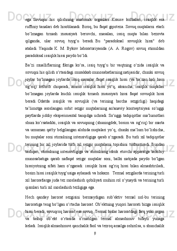 ega.   Sovuqni   his   qilishning   anatomik   organlari   Krause   kolbalari,   issiqlik   esa
ruffiniy tanalari deb hisoblanadi.   Biroq, bu faqat gipoteza. Sovuq nuqtalarni etarli
bo‘lmagan   tirnash   xususiyati   beruvchi,   masalan,   issiq   nuqta   bilan   bezovta
qilganda,   ular   sovuq   tuyg‘u   beradi.   Bu   "paradoksal   sovuqlik   hissi"   deb
ataladi.   Yaqinda   K.   M.   Bykov   laboratoriyasida   (A.   A.   Rogov)   sovuq   stimuldan
paradoksal issiqlik hissi paydo bo‘ldi.
Ba’zi   mualliflarning   fikriga   ko‘ra,   issiq   tuyg‘u   bir   vaqtning   o‘zida   issiqlik   va
sovuqni his qilish o‘rtasidagi murakkab munosabatlarning natijasidir, chunki sovuq
joylar   bo‘lmagan   joylarda   issiq   narsalar   faqat   issiqlik   hissi   (va   ba’zan   hali   ham
og‘riq)   keltirib   chiqaradi,   ammo   issiqlik   hissi   yo‘q;   aksincha,   issiqlik   nuqtalari
bo‘lmagan   joylarda   kuchli   issiqlik   tirnash   xususiyati   hissi   faqat   sovuqlik   hissi
beradi.   Odatda   issiqlik   va   sovuqlik   (va   terining   barcha   sezgirligi)   haqidagi
ta’limotga   asoslangan   sobit   sezgir   nuqtalarning   an'anaviy   kontseptsiyasi   so‘nggi
paytlarda jiddiy eksperimental  tanqidga uchradi.   So‘nggi  tadqiqotlar  ma’lumotlari
shuni  ko‘rsatadiki, issiqlik va sovuqning (shuningdek, bosim  va og‘riq) bir marta
va umuman qat'iy belgilangan alohida nuqtalari yo‘q, chunki ma’lum bo‘lishicha,
bu nuqtalar soni stimulning intensivligiga qarab o‘zgaradi.   Bu turli xil tadqiqotlar
terining   bir   xil   joylarida   turli   xil   sezgir   nuqtalarni   topishini   tushuntiradi.   Bundan
tashqari,   stimulning   intensivligiga   va   stimulning   idrok   etuvchi   apparatga   tarkibiy
munosabatiga   qarab   nafaqat   sezgir   nuqtalar   soni,   balki   natijada   paydo   bo‘lgan
hissiyotning   sifati   ham   o‘zgaradi:   issiqlik   hissi   og‘riq   hissi   bilan   almashtiriladi,
bosim hissi issiqlik tuyg‘usiga aylanadi va hokazo.  Termal sezgilarda terining turli
xil haroratlarga juda tez moslashish qobiliyati muhim rol o‘ynaydi va terining turli
qismlari turli xil moslashish tezligiga ega.
Hech   qanday   harorat   sezgisini   bermaydigan   sub’ektiv   termal   nol-bu   terining
haroratiga teng bo‘lgan o‘rtacha harorat.   Ob’ektning yuqori harorati bizga issiqlik
hissi beradi, sovuqroq harorat esa sovuq.   Termal hislar haroratdagi farq yoki organ
va   tashqi   ob’ekt   o‘rtasida   o‘rnatilgan   termal   almashinuv   tufayli   yuzaga
keladi.   Issiqlik almashinuvi qanchalik faol va tezroq amalga oshirilsa, u shunchalik
9 