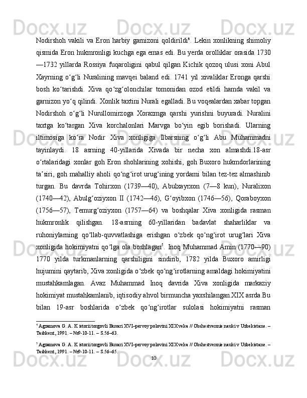 Nodirshoh   vakili   va   Eron   harbiy   garnizoni   qoldirildi 4
.   Lekin   xonlikning   shimoliy
qismida Eron hukmronligi kuchga ega emas edi. Bu yerda orolliklar orasida 1730
—1732   yillarda   Rossiya   fuqaroligini   qabul   qilgan   Kichik   qozoq   ulusi   xoni   Abul
Xayrning   o g li   Nuralining   mavqei   baland   edi.   1741   yil   xivaliklar   Eronga   qarshiʻ ʻ
bosh   ko tarishdi.   Xiva   qo zg olonchilar   tomonidan   ozod   etildi   hamda   vakil   va	
ʻ ʻ ʻ
garnizon yo q qilindi. Xonlik taxtini Nurali egalladi. Bu voqealardan xabar topgan	
ʻ
Nodirshoh   o g li   Nurullomirzoga   Xorazmga   qarshi   yurishni   buyuradi.   Nuralini
ʻ ʻ
taxtga   ko targan   Xiva   korchalonlari   Marvga   bo yin   egib   borishadi.   Ularning	
ʻ ʻ
iltimosiga   ko ra   Nodir   Xiva   xonligiga   Ilbarsning   o g li   Abu   Muhammadni	
ʻ ʻ ʻ
tayinlaydi.   18   asrning   40-yillarida   Xivada   bir   necha   xon   almashdi.18-asr
o rtalaridagi   xonlar   goh   Eron   shohlarining   xohishi,   goh   Buxoro   hukmdorlarining	
ʻ
ta siri,  goh mahalliy  aholi  qo ng irot  urug ining  yordami  bilan  tez-tez  almashinib
ʼ ʻ ʻ ʻ
turgan.   Bu   davrda   Tohirxon   (1739—40),   Abulxayrxon   (7—8   kun),   Nuralixon
(1740—42),   Abulg oziyxon   II   (1742—46),   G oyibxon   (1746—56),   Qoraboyxon	
ʻ ʻ
(1756—57),   Temurg oziyxon   (1757—64)   va   boshqalar   Xiva   xonligida   rasman	
ʻ
hukmronlik   qilishgan.   18-asrning   60-yillaridan   badavlat   shaharliklar   va
ruhoniylarning   qo llab-quvvatlashiga   erishgan   o zbek   qo ng irot   urug lari   Xiva	
ʻ ʻ ʻ ʻ ʻ
xonligida hokimiyatni  qo lga  ola boshlagan	
ʻ 5
. Inoq Muhammad   Amin  (1770—90)
1770   yilda   turkmanlarning   qarshiligini   sindirib,   1782   yilda   Buxoro   amirligi
hujumini qaytarib, Xiva xonligida o zbek qo ng irotlarning amaldagi hokimiyatini	
ʻ ʻ ʻ
mustahkamlagan.   Avaz   Muhammad   Inoq   davrida   Xiva   xonligida   markaziy
hokimiyat mustahkamlanib, iqtisodiy ahvol birmuncha yaxshilangan.XIX asrda.Bu
bilan   19-asr   boshlarida   o zbek   qo ng irotlar   sulolasi   hokimiyatni   rasman	
ʻ ʻ ʻ
4
  Agzamova G. A. K istorii torgovli Buxari XVI–pеrvoy polovini XIX vеka // Obshеstvеnniе nauki v Uzbеkistanе. –
Tashkеnt, 1991. – №9-10-11. – S.56–63.
5
  Agzamova G. A. K istorii torgovli Buxari XVI–pеrvoy polovini XIX vеka // Obshеstvеnniе nauki v Uzbеkistanе. –
Tashkеnt, 1991. – №9-10-11. – S.56–65.
10 