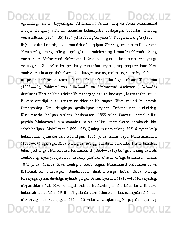 egallashiga   zamin   tayyorlagan.   Muhammad   Amin   Inoq   va   Avaz   Muhammad
Inoqlar   chingiziy   sultonlar   nomidan   hokimiyatni   boshqargan   bo lsalar,   ularningʻ
vorisi Eltuzar (1804—06) 1804 yilda Abulg oziyxon V Yodgorxon o g li (1802—	
ʻ ʻ ʻ
04)ni taxtdan tushirib, o zini xon deb e lon qilgan. Shuning uchun ham Eltuzarxon	
ʻ ʼ
Xiva xonligi   taxtiga o tirgan  qo ng irotlar   sulolasining  1-xoni  hisoblanadi.  Uning
ʻ ʻ ʻ
vorisi,   inisi   Muhammad   Rahimxon   I   Xiva   xonligini   birlashtirishni   nihoyasiga
yetkazgan.   1811   yilda   bir   qancha   yurishlardan   keyin   qoraqalpoqlarni   ham   Xiva
xonligi tarkibiga qo shib olgan. U o tkazgan siyosiy, ma muriy, iqtisodiy islohotlar	
ʻ ʻ ʼ
natijasida   boshqaruv   tizimi   takomillashib,   soliqlar   tartibga   tushgan.Olloqulixon
(1825—42),   Rahimqulixon   (1842—45)   va   Muhammad   Aminxon   (1846—56)
davrlarida Xiva qo shinlarining Xurosonga yurishlari kuchaydi, Marv shahri uchun
ʻ
Buxoro   amirligi   bilan   tez-tez   urushlar   bo lib   turgan.   Xiva   xonlari   bu   davrda	
ʻ
Sirdaryoning   Orol   dengiziga   quyiladigan   joyidan   Turkmaniston   hududidagi
Kushkagacha   bo lgan   yerlarni   boshqargan.   1855   yilda   Saraxsni   qamal   qilish	
ʻ
paytida   Muhammad   Aminxonning   halok   bo lishi   mamlakatda   parokandalikka	
ʻ
sabab bo lgan. Abdullaxon (1855—56), Qutlug murodxonlar (1856) 6 oydan ko p	
ʻ ʻ ʻ
hukmronlik   qilmaslaridan   o ldirilgan.   1856   yilda   taxtni   Sayd   Muhammadxon	
ʻ
(1856—64)   egallagan.Xiva   xonligida   so nggi   mustaqil   hukmdor   Feruz   taxallusi	
ʻ
bilan  ijod  qilgan   Muhammad  Rahimxon   II   (1864—1910)  bo lgan.  Uning  davrida	
ʻ
xonlikning   siyosiy,   iqtisodiy,   madaniy   jihatdan   o sishi   ko zga   tashlanadi.   Lekin,	
ʻ ʻ
1873   yilda   Rossiya   Xiva   xonligini   bosib   olgan,   Muhammad   Rahimxon   II   va
K.P.Kaufman   imzolagan   Gandimiyon   shartnomasiga   ko ra,   Xiva   xonligi	
ʻ
Rossiyaga qaram davlatga aylanib qolgan. Asfandiyorxon (1910—18) Rossiyadagi
o zgarishlar   sabab   Xiva   xonligida   zulmni   kuchaytirgan.   Shu   bilan   birga   Rossiya	
ʻ
hukumati   talabi   bilan  1910—13  yillarda  vazir  Islomxo ja  boshchiligida  islohotlar	
ʻ
o tkazishga   harakat   qilgan.   1914—16   yillarda   soliqlarning   ko payishi,   iqtisodiy	
ʻ ʻ
11 