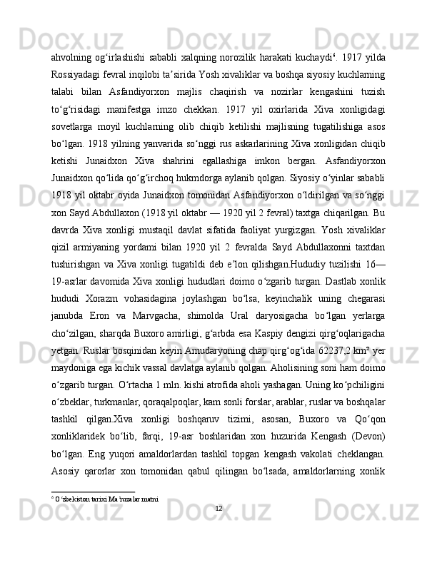 ahvolning   og irlashishi   sababli   xalqning   norozilik   harakati   kuchaydiʻ 6
.   1917   yilda
Rossiyadagi fevral inqilobi ta sirida Yosh xivaliklar va boshqa siyosiy kuchlarning	
ʼ
talabi   bilan   Asfandiyorxon   majlis   chaqirish   va   nozirlar   kengashini   tuzish
to g risidagi   manifestga   imzo   chekkan.   1917   yil   oxirlarida   Xiva   xonligidagi	
ʻ ʻ
sovetlarga   moyil   kuchlarning   olib   chiqib   ketilishi   majlisning   tugatilishiga   asos
bo lgan.  1918 yilning  yanvarida so nggi   rus  askarlarining  Xiva xonligidan  chiqib
ʻ ʻ
ketishi   Junaidxon   Xiva   shahrini   egallashiga   imkon   bergan.   Asfandiyorxon
Junaidxon qo lida qo g irchoq hukmdorga aylanib qolgan. Siyosiy o yinlar sababli	
ʻ ʻ ʻ ʻ
1918 yil oktabr oyida Junaidxon tomonidan Asfandiyorxon o ldirilgan va so nggi	
ʻ ʻ
xon Sayd Abdullaxon (1918 yil oktabr — 1920 yil 2 fevral) taxtga chiqarilgan. Bu
davrda   Xiva   xonligi   mustaqil   davlat   sifatida   faoliyat   yurgizgan.   Yosh   xivaliklar
qizil   armiyaning   yordami   bilan   1920   yil   2   fevralda   Sayd   Abdullaxonni   taxtdan
tushirishgan   va   Xiva   xonligi   tugatildi   deb   e lon   qilishgan.Hududiy   tuzilishi   16—	
ʼ
19-asrlar davomida Xiva xonligi hududlari doimo o zgarib turgan. Dastlab xonlik	
ʻ
hududi   Xorazm   vohasidagina   joylashgan   bo lsa,   keyinchalik   uning   chegarasi	
ʻ
janubda   Eron   va   Marvgacha,   shimolda   Ural   daryosigacha   bo lgan   yerlarga	
ʻ
cho zilgan, sharqda Buxoro amirligi, g arbda esa Kaspiy dengizi qirg oqlarigacha	
ʻ ʻ ʻ
yetgan. Ruslar bosqinidan keyin Amudaryoning chap qirg og ida 62237,2 km² yer	
ʻ ʻ
maydoniga ega kichik vassal davlatga aylanib qolgan. Aholisining soni ham doimo
o zgarib turgan. O rtacha 1 mln. kishi atrofida aholi yashagan. Uning ko pchiligini	
ʻ ʻ ʻ
o zbeklar, turkmanlar, qoraqalpoqlar, kam sonli forslar, arablar, ruslar va boshqalar
ʻ
tashkil   qilgan.Xiva   xonligi   boshqaruv   tizimi,   asosan,   Buxoro   va   Qo qon	
ʻ
xonliklaridek   bo lib,   farqi,   19-asr   boshlaridan   xon   huzurida   Kengash   (Devon)	
ʻ
bo lgan.   Eng   yuqori   amaldorlardan   tashkil   topgan   kengash   vakolati   cheklangan.	
ʻ
Asosiy   qarorlar   xon   tomonidan   qabul   qilingan   bo lsada,   amaldorlarning   xonlik	
ʻ
6
  O zbekiston tarixi Ma ruzalar matni	
ʻ ʼ
12 