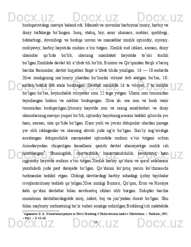 boshqaruvidagi mavqei baland edi. Mansab va unvonlar harbiyma muriy, harbiy vaʼ
diniy   toifalarga   bo lingan.   Inoq,   otaliq,   biy,   amir   ulumaro,   mehtar,   qushbegi,	
ʻ
beklarbegi,   devonbegi   va   boshqa   unvon   va   mansablar   xonlik   iqtisodiy,   siyosiy,
moliyaviy,   harbiy   hayotida   muhim   o rin   tutgan.   Xonlik   sud   ishlari,   asosan,   diniy	
ʻ
ulamolar   qo lida   bo lib,   ularning   mamlakat   hayotida   ta siri   kuchli	
ʻ ʻ ʼ
bo lgan.Xonlikda davlat tili o zbek tili bo lib, Buxoro va Qo qondan farqli o laroq	
ʻ ʻ ʻ ʻ ʻ
barcha farmonlar,  davlat  hujjatlari  faqat   o zbek  tilida  yozilgan. 16  — 18-asrlarda	
ʻ
Xiva   xonligining   ma muriy   jihatdan   bo linishi   viloyat   deb   atalgan   bo lsa,   18-	
ʼ ʻ ʻ
asrdan   beklik   deb   atala   boshlagan.   Dastlab   xonlikda   16   ta   viloyat,   2   ta   noiblik
bo lgan  bo lsa,   keyinchalik  viloyatlar  soni   22  taga  yetgan.  Ularni  xon  tomonidan	
ʻ ʻ
tayinlangan   hokim   va   noiblar   boshqargan.   Xiva   sh.   esa   xon   va   bosh   vazir
tomonidan   boshqarilgan.Ijtimoiy   hayotda   xon   va   uning   amaldorlari   va   diniy
ulamolarning mavqei yuqori bo lib, iqtisodiy hayotning asosini tashkil qiluvchi yer	
ʻ
ham,   asosan,   ular   qo lida   bo lgan.   Kam   yerli   va   yersiz   dehqonlar   ulardan   ijaraga	
ʻ ʻ
yer   olib   ishlaganlar   va   ularning   ahvoli   juda   og ir   bo lgan.   Sun iy   sug orishga	
ʻ ʻ ʼ ʻ
asoslangan   dehqonchilik   mamyaakat   iqtisodida   muhim   o rin   tutgani   uchun	
ʻ
Amudaryodan   chiqarilgan   kanallarni   qazish   davlat   ahamiyatiga   molik   ish
hisoblangan 7
.   Shuningdek,   chorvachilik,   hunarmandchilik,   savdosotiq   ham
iqgisodiy   hayotda   muhim   o rin   tutgan.Xonlik   harbiy   qo shini   va   qurol   aslahasini	
ʻ ʻ
yaxshilash   juda   past   darajada   bo lgan.   Qo shinni   ko proq   yarim   ko chmanchi	
ʻ ʻ ʻ ʻ
turkmanlar   tashkil   etgan.   Oldingi   davrlardagi   harbiy   sohadagi   ijobiy   tajribalar
rivojlantirilmay  tashlab  qo yilgan.Xiva  xonligi   Buxoro, Qo qon, Eron va  Rossiya	
ʻ ʻ
kabi   qo shni   davlatlar   bilan   savdosotiq   ishlari   olib   borgan.   Soliqdar   barcha	
ʻ
musulmon   davlatlaridagidek   xiroj,   zakot,   boj   va   juz yadan   iborat   bo lgan.   Shu	
ʼ ʻ
bilan majburiy mehnatning ba zi turlari amalga oshirilgan.Boshlang ich maktabda	
ʼ ʻ
7
  Agzamova G. A. O karavannix putyax iz Xivi v Orеnburg // Obshеstvеnniе nauki v Uzbеkistanе. – Tashkеnt, 1991.
– №12. – S. 43–48.
13 