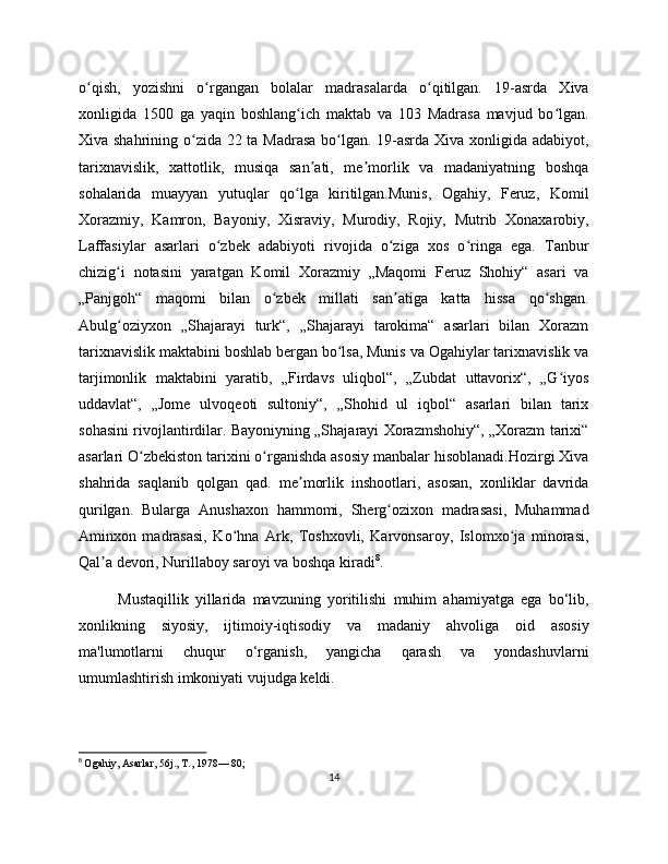 o qish,   yozishni   o rgangan   bolalar   madrasalarda   o qitilgan.   19-asrda   Xivaʻ ʻ ʻ
xonligida   150   ga   yaqin   boshlang ich   maktab   va   103   Madrasa   mavjud   bo lgan.	
ʻ ʻ
Xiva shahrining o zida 22 ta Madrasa  bo lgan. 19-asrda Xiva xonligida adabiyot,	
ʻ ʻ
tarixnavislik,   xattotlik,   musiqa   san ati,   me morlik   va   madaniyatning   boshqa	
ʼ ʼ
sohalarida   muayyan   yutuqlar   qo lga   kiritilgan.Munis,   Ogahiy,   Feruz,   Komil	
ʻ
Xorazmiy,   Kamron,   Bayoniy,   Xisraviy,   Murodiy,   Rojiy,   Mutrib   Xonaxarobiy,
Laffasiylar   asarlari   o zbek   adabiyoti   rivojida   o ziga   xos   o ringa   ega.   Tanbur	
ʻ ʻ ʻ
chizig i   notasini   yaratgan   Komil   Xorazmiy   „Maqomi   Feruz   Shohiy“   asari   va	
ʻ
„Panjgoh“   maqomi   bilan   o zbek   millati   san atiga   katta   hissa   qo shgan.	
ʻ ʼ ʻ
Abulg oziyxon   „Shajarayi   turk“,   „Shajarayi   tarokima“   asarlari   bilan   Xorazm	
ʻ
tarixnavislik maktabini boshlab bergan bo lsa, Munis va Ogahiylar tarixnavislik va	
ʻ
tarjimonlik   maktabini   yaratib,   „Firdavs   uliqbol“,   „Zubdat   uttavorix“,   „G iyos	
ʻ
uddavlat“,   „Jome   ulvoqeoti   sultoniy“,   „Shohid   ul   iqbol“   asarlari   bilan   tarix
sohasini rivojlantirdilar. Bayoniyning „Shajarayi Xorazmshohiy“, „Xorazm tarixi“
asarlari O zbekiston tarixini o rganishda asosiy manbalar hisoblanadi.Hozirgi Xiva	
ʻ ʻ
shahrida   saqlanib   qolgan   qad.   me morlik   inshootlari,   asosan,   xonliklar   davrida	
ʼ
qurilgan.   Bularga   Anushaxon   hammomi,   Sherg ozixon   madrasasi,   Muhammad	
ʻ
Aminxon   madrasasi,   Ko hna   Ark,   Toshxovli,   Karvonsaroy,   Islomxo ja   minorasi,	
ʻ ʻ
Qal a devori, Nurillaboy saroyi va boshqa kiradi	
ʼ 8
.
Mustaqillik   yillarida   mavzuning   yoritilishi   muhim   ahamiyatga   ega   bo‘lib,
xonlikning   siyosiy,   ijtimoiy-iqtisodiy   va   madaniy   ahvoliga   oid   asosiy
ma'lumotlarni   chuqur   o‘rganish,   yangicha   qarash   va   yondashuvlarni
umumlashtirish imkoniyati vujudga keldi.
8
  Ogahiy, Asarlar, 56j., T., 1978— 80;
14