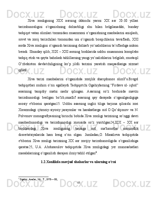 Xiva   xonligining   XIX   asrning   ikkinchi   yarmi   XX   asr   20-30   yillari
tarixshunosligini   o‘rganishning   dolzarbligi   shu   bilan   belgilanadiki,   bunday
tadqiqot vatan olimlari tomonidan muammoni o‘rganishning manbalarini aniqlash,
sovet   va   xorij   tarixchilari   tomonidan   uni   o‘rganish   bosqichlarini   tavsiflash,   XXI
asrda Xiva xonligini o‘rganish tarixining dolzarb yo‘nalishlarini ta’riflashga imkon
beradi. Shunday qilib, XIX – XXI asrning boshlarida ushbu muammoni kompleks
tadqiq etish va qayta baholash tahlillarning yangi yo‘nalishlarini belgilab, mustaqil
O‘zbekiston   davlatchiligining   ko‘p   jildli   tarixini   yaratish   maqsadlariga   xizmat
qiladi.
Xiva   tarixi   manbalarini   o‘rganishda   xorijlik   sharqshunos   olimYu.Bregel
tadqiqotlari  muhim  o‘rin egallaydi.Tadqiqotchi  Ogahiylarning “Firdavs  ul-  iqbol”
asarining   tanqidiy   matni   nashr   qilingan.   Asarning   so‘z   boshisida   mavzu
tarixshunosligi   berilgan   bo‘lib,muallif   asarning   qay   darajada   o‘rganilganligiga
asosiy   e'tiborini   qaratgan15.   Ushbu   asarning   ingliz   tiliga   tarjima   qilinishi   xori
Xorazmdagi   ijtimoiy-siyosiy   jarayonlar   va   harakatlarga   oid   O.Qo‘shjonov   va   N.
Polvonov monografiyasining birinchi bobida Xiva xonligi tarixining so‘nggi davri
manbashunosligi   va   tarixshunosligi   xususida   so‘z   yuritilgan24.XIX   –   XX   asr
boshlaridagi   Xiva   xonligining   tarixiga   oid   ma'lumotlar   nomzodlik
dissertatsiyalarida   ham   keng   o‘rin   olgan.   Jumladan,O.   Masalieva   tadqiqotida
e'tiborini   Xiva   xonligi   tarixining   XX   asr   xorijiy   tarixshunosligida   o‘rganilishiga
qaratsa25,   U.A.   Abdurasulov   tadqiqotida   Xiva   xonligidagi   yer   munosabatlari
masalalarining o‘rganilish darajasi ilmiy tahlil etilgan 9
.
1.2.Xonlikda mavjud shaharlar va ularning o rni ʻ
9
  Ogahiy, Asarlar, 56j., T., 1978— 80;
15 