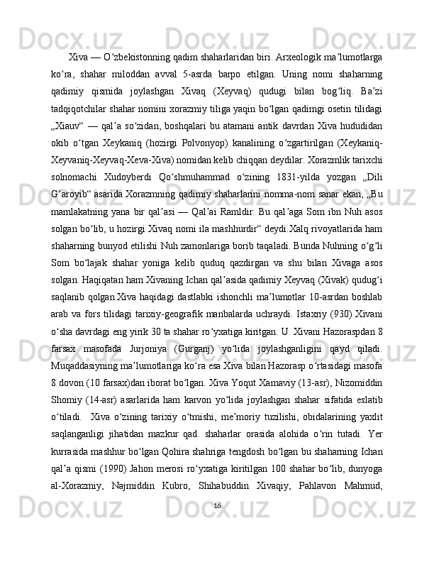        Xiva — O zbekistonning qadim shaharlaridan biri. Arxeologik ma lumotlargaʻ ʼ
ko ra,   shahar   miloddan   avval   5-asrda   barpo   etilgan.   Uning   nomi   shaharning	
ʻ
qadimiy   qismida   joylashgan   Xivaq   (Xeyvaq)   qudugi   bilan   bog liq.   Ba zi	
ʻ ʼ
tadqiqotchilar shahar nomini xorazmiy tiliga yaqin bo lgan qadimgi osetin tilidagi	
ʻ
„Xiauv“   —   qal a   so zidan,   boshqalari   bu   atamani   antik   davrdan   Xiva   hududidan	
ʼ ʻ
okib   o tgan   Xeykaniq   (hozirgi   Polvonyop)   kanalining   o zgartirilgan   (Xeykaniq-	
ʻ ʻ
Xeyvaniq-Xeyvaq-Xeva-Xiva) nomidan kelib chiqqan deydilar. Xorazmlik tarixchi
solnomachi   Xudoyberdi   Qo shmuhammad   o zining   1831-yilda   yozgan   „Dili	
ʻ ʻ
G aroyib“ asarida Xorazmning qadimiy shaharlarini nomma-nom sanar ekan, „Bu	
ʻ
mamlakatning  yana   bir   qal asi   —  Qal ai   Ramldir.  Bu   qal aga   Som   ibn  Nuh   asos	
ʼ ʼ ʼ
solgan bo lib, u hozirgi Xivaq nomi ila mashhurdir“ deydi.Xalq rivoyatlarida ham	
ʻ
shaharning bunyod etilishi Nuh zamonlariga borib taqaladi. Bunda Nuhning o g li	
ʻ ʻ
Som   bo lajak   shahar   yoniga   kelib   quduq   qazdirgan   va   shu   bilan   Xivaga   asos	
ʻ
solgan. Haqiqatan ham Xivaning Ichan qal asida qadimiy Xeyvaq (Xivak) qudug i	
ʼ ʻ
saqlanib qolgan.Xiva  haqidagi  dastlabki  ishonchli  ma lumotlar  10-asrdan boshlab	
ʼ
arab  va   fors   tilidagi   tarixiy-geografik  manbalarda   uchraydi.  Istaxriy  (930)   Xivani
o sha davrdagi eng yirik 30 ta shahar ro yxatiga kiritgan. U. Xivani Hazoraspdan 8	
ʻ ʻ
farsax   masofada   Jurjoniya   (Gurganj)   yo lida   joylashganligini   qayd   qiladi.	
ʻ
Muqaddasiyning ma lumotlariga ko ra esa Xiva bilan Hazorasp o rtasidagi masofa	
ʼ ʻ ʻ
8 dovon (10 farsax)dan iborat bo lgan. Xiva Yoqut Xamaviy (13-asr), Nizomiddin	
ʻ
Shomiy   (14-asr)   asarlarida   ham   karvon   yo lida   joylashgan   shahar   sifatida   eslatib	
ʻ
o tiladi.     Xiva   o zining   tarixiy   o tmishi,   me moriy   tuzilishi,   obidalarining   yaxlit	
ʻ ʻ ʻ ʼ
saqlanganligi   jihatidan   mazkur   qad.   shaharlar   orasida   alohida   o rin   tutadi.   Yer	
ʻ
kurrasida mashhur bo lgan Qohira shahriga tengdosh bo lgan bu shaharning Ichan	
ʻ ʻ
qal a  qismi  (1990)  Jahon  merosi  ro yxatiga kiritilgan 10 shahar  bo lib, dunyoga	
ʼ ʻ ʻ
al-Xorazmiy,   Najmiddin   Kubro,   Shihabuddin   Xivaqiy,   Pahlavon   Mahmud,
16 