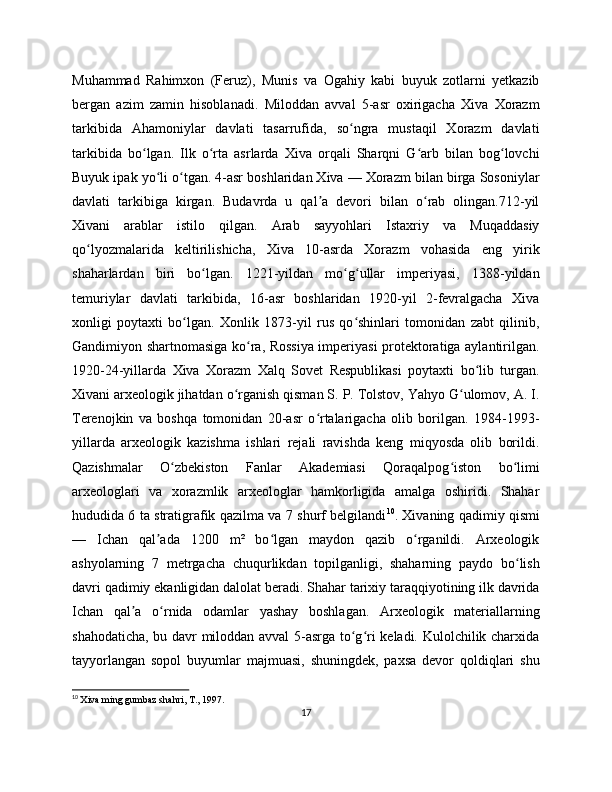 Muhammad   Rahimxon   (Feruz),   Munis   va   Ogahiy   kabi   buyuk   zotlarni   yetkazib
bergan   azim   zamin   hisoblanadi.   Miloddan   avval   5-asr   oxirigacha   Xiva   Xorazm
tarkibida   Ahamoniylar   davlati   tasarrufida,   so ngra   mustaqil   Xorazm   davlatiʻ
tarkibida   bo lgan.   Ilk   o rta   asrlarda   Xiva   orqali   Sharqni   G arb   bilan   bog lovchi	
ʻ ʻ ʻ ʻ
Buyuk ipak yo li o tgan. 4-asr boshlaridan Xiva — Xorazm bilan birga Sosoniylar	
ʻ ʻ
davlati   tarkibiga   kirgan.   Budavrda   u   qal a   devori   bilan   o rab   olingan.712-yil	
ʼ ʻ
Xivani   arablar   istilo   qilgan.   Arab   sayyohlari   Istaxriy   va   Muqaddasiy
qo lyozmalarida   keltirilishicha,   Xiva   10-asrda   Xorazm   vohasida   eng   yirik	
ʻ
shaharlardan   biri   bo lgan.   1221-yildan   mo g ullar   imperiyasi,   1388-yildan	
ʻ ʻ ʻ
temuriylar   davlati   tarkibida,   16-asr   boshlaridan   1920-yil   2-fevralgacha   Xiva
xonligi   poytaxti   bo lgan.   Xonlik   1873-yil   rus   qo shinlari   tomonidan   zabt   qilinib,	
ʻ ʻ
Gandimiyon shartnomasiga ko ra, Rossiya imperiyasi protektoratiga aylantirilgan.	
ʻ
1920-24-yillarda   Xiva   Xorazm   Xalq   Sovet   Respublikasi   poytaxti   bo lib   turgan.	
ʻ
Xivani arxeologik jihatdan o rganish qisman S. P. Tolstov, Yahyo G ulomov, A. I.	
ʻ ʻ
Terenojkin   va   boshqa   tomonidan   20-asr   o rtalarigacha   olib   borilgan.   1984-1993-	
ʻ
yillarda   arxeologik   kazishma   ishlari   rejali   ravishda   keng   miqyosda   olib   borildi.
Qazishmalar   O zbekiston   Fanlar   Akademiasi   Qoraqalpog iston   bo limi	
ʻ ʻ ʻ
arxeologlari   va   xorazmlik   arxeologlar   hamkorligida   amalga   oshiridi.   Shahar
hududida 6 ta stratigrafik qazilma va 7 shurf belgilandi 10
. Xivaning qadimiy qismi
—   Ichan   qal ada   120   m²   bo lgan   maydon   qazib   o rganildi.   Arxeologik	
ʼ ʻ ʻ
ashyolarning   7   metrgacha   chuqurlikdan   topilganligi,   shaharning   paydo   bo lish	
ʻ
davri qadimiy ekanligidan dalolat beradi. Shahar tarixiy taraqqiyotining ilk davrida
Ichan   qal a   o rnida   odamlar   yashay   boshlagan.   Arxeologik   materiallarning	
ʼ ʻ
shahodaticha, bu davr miloddan avval  5-asrga to g ri keladi. Kulolchilik charxida	
ʻ ʻ
tayyorlangan   sopol   buyumlar   majmuasi,   shuningdek,   paxsa   devor   qoldiqlari   shu
10
  Xiva ming gumbaz shahri, T., 1997.
17 