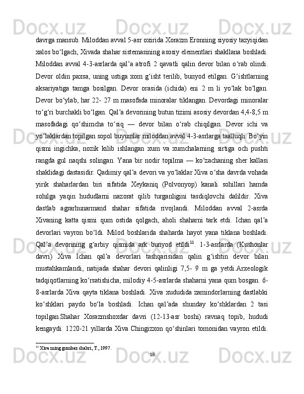 davrga mansub. Miloddan avval 5-asr oxirida Xorazm Eronning siyosiy tazyiqidan
xalos bo lgach, Xivada shahar sistemasining asosiy elementlari shakllana boshladi.ʻ
Miloddan   avval   4-3-asrlarda   qal a   atrofi   2   qavatli   qalin   devor   bilan   o rab   olindi.	
ʼ ʻ
Devor   oldin   paxsa,   uning   ustiga   xom   g isht   terilib,   bunyod   etilgan.   G ishtlarning	
ʻ ʻ
aksariyatiga   tamga   bosilgan.   Devor   orasida   (ichida)   eni   2   m   li   yo lak   bo lgan.	
ʻ ʻ
Devor bo ylab, har  22- 27 m masofada minoralar  tiklangan. Devordagi  minoralar	
ʻ
to g ri burchakli bo lgan. Qal a devorining butun tizimi asosiy devordan 4,4-8,5 m	
ʻ ʻ ʻ ʼ
masofadagi   qo shimcha   to siq   —   devor   bilan   o rab   chiqilgan.   Devor   ichi   va	
ʻ ʻ ʻ
yo laklardan topilgan sopol buyumlar miloddan avval 4-3-asrlarga taalluqli. Bo yin	
ʻ ʻ
qismi   ingichka,   nozik   kilib   ishlangan   xum   va   xumchalarning   sirtiga   och   pushti
rangda   gul   naqshi   solingan.   Yana   bir   nodir   topilma   —   ko zachaning   sher   kallasi	
ʻ
shaklidagi dastasidir. Qadimiy qal a devori va yo laklar Xiva o sha davrda vohada	
ʼ ʻ ʻ
yirik   shaharlardan   biri   sifatida   Xeykaniq   (Polvonyop)   kanali   sohillari   hamda
sohilga   yaqin   hududlarni   nazorat   qilib   turganligini   tasdiqlovchi   dalildir.   Xiva
dastlab   agrarhunarmand   shahar   sifatida   rivojlandi.   Miloddan   avval   2-asrda
Xivaning   katta   qismi   qum   ostida   qolgach,   aholi   shaharni   tark   etdi.   Ichan   qal a	
ʼ
devorlari   vayron   bo ldi.   Milod   boshlarida   shaharda   hayot   yana   tiklana   boshladi.	
ʻ
Qal a   devorining   g arbiy   qismida   ark   bunyod   etildi	
ʼ ʻ 11
.   1-3-asrlarda   (Kushonlar
davri)   Xiva   Ichan   qal a   devorlari   tashqarisidan   qalin   g ishtin   devor   bilan	
ʼ ʻ
mustahkamlandi,   natijada   shahar   devori   qalinligi   7,5-   9   m   ga   yetdi.Arxeologik
tadqiqotlarning ko rsatishicha, milodiy 4-5-asrlarda shaharni yana qum bosgan. 6-	
ʻ
8-asrlarda   Xiva   qayta   tiklana   boshladi.   Xiva   xududida   zamindorlarning   dastlabki
ko shklari   paydo   bo la   boshladi.   Ichan   qal ada   shunday   ko shklardan   2   tasi	
ʻ ʻ ʼ ʻ
topilgan.Shahar   Xorazmshoxdar   davri   (12-13-asr   boshi)   ravnaq   topib,   hududi
kengaydi. 1220-21 yillarda Xiva Chingizxon  qo shinlari  tomonidan vayron etildi.	
ʻ
11
  Xiva ming gumbaz shahri, T., 1997.
18