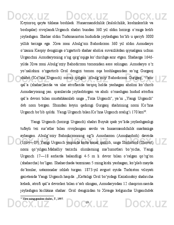 Keyinroq   qayta   tiklana   boshladi.   Hunarmandchilik   (kulolchilik,   koshinkorlik   va
boshqalar)   rivojlandi.Urganch   shahri   bundan   360   yil   oldin   hozirgi   o rniga   kelibʻ
joylashgan. Shahar oldin Turkmaniston hududida joylashgan bo lib u qariyb 300	
ʻ
yillik   tarixga   ega.   Xiva   xoni   Abulg ozi   Bahodirxon   360   yil   oldin   Amudaryo	
ʻ
o zanini Kaspiy dengiziga o zgartirib shahar aholisi suvsizlikdan qiynalgani uchun	
ʻ ʻ
Urganchni Amudaryoning o ng qirg oqiga ko chirihga amr etgan. Shaharga 1646-	
ʻ ʻ ʻ
yilda  Xiva  xoni   Abulg oziy   Bahodirxon  tomonidan   asos   solingan.  Amudaryo  o z	
ʻ ʻ
yo nalishini   o zgartirib   Orol   dengizi   tomon   oqa   boshlaganidan   so ng   Gurganj	
ʻ ʻ ʻ
shahri   (Ko hna   Urganch)   suvsiz   qolgan.   Abulg oziy   Bahodirxon   Gurganj,   Vazir	
ʻ ʻ
qal a   (shahar)larida   va   ular   atroflarida   tarqoq   holda   yashagan   aholini   ko chirib	
ʼ ʻ
Amudaryoning   jan.   qismlarida   joylashtirgan   va   aholi   o rnashgan   hudud   atrofini	
ʻ
qal a   devori   bilan   mustahkamlab   unga   „Toza   Urganch“,   ya ni   „Yangi   Urganch“	
ʼ ʼ
deb   nom   bergan.   Shundan   keyin   qadimgi   Gurganj   shahrining   nomi   Ko hna	
ʻ
Urganch bo lib qoldii. Yangi Urganch bilan Ko hna Urganch oralig i 170 km	
ʻ ʻ ʻ 12
.
Yangi Urganch (hozirgi Urganch) shahri Buyuk ipak yo lida joylashganligi	
ʻ
tufayli   tez   sur atlar   bilan   rivojlangan   savdo   va   hunarmandchilik   markaziga	
ʼ
aylangan.   Abulg oziy   Bahodirxonning   og li   Anushaxon   (Anushashoh)   davrida
ʻ ʻ
(1664—89) Yangi Urganch yaqinida katta kanal qazilib, unga Shohobod (Shovot)
nomi   qo yilgan.Mahalliy   tarixchi   olimlarning   ma lumotlari   bo yicha,   Yangi	
ʻ ʼ ʻ
Urganch   17—18   asrlarda   balandligi   4-5   m   li   devor   bilan   o ralgan   qo rg on	
ʻ ʻ ʻ
(shaharcha) bo lgan. Shaharchada taxminan 5 ming kishi yashagan; ko plab mayda	
ʻ ʻ
do konlar,   ustaxonalar   ishlab   turgan.   1873-yil   avgust   oyida   Turkiston   viloyati	
ʻ
gazetasida Yangi Urganch haqida: „Kattaligi Orol bo yidagi Kazalinskiy shahricha	
ʻ
keladi, atrofi qal a devorlari bilan o rab olingan, Amudaryodan 12 chaqirim narida	
ʼ ʻ
joylashgan   kichkina   shahar.   Orol   dengizidan   to   Xivaga   kelguncha   Urganchdek
12
  Xiva ming gumbaz shahri, T., 1997.
19