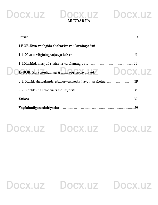 MUNDARIJA
Kirish…………………………………………………………………………........4
I-BOB.Xiva xonligida shaharlar va ularning o rniʻ
1.1. Xiva xonligining vujudga kelishi…………………………...........………....15
1.2.Xonlikda mavjud shaharlar va ularning o rni  ................................................22	
ʻ
II-BOB. Xiva xonligidagi ijtimoiy-iqtisodiy hayot.
2.1. Xonlik shaharlarida  ijtimoiy-iqtisodiy hayoti va aholisi................................29
2.2. Xonlikning ichki va tashqi siyosati.....................……………………............35
Xulosa…….………………………………………………………………...........37
Foydalanilgan adabiyotlar………………………...............................................39
2 