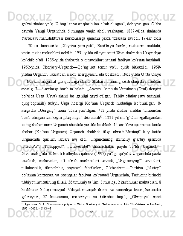 go zal shahar yo q. U bog lar va ariqlar bilan o rab olingan“, deb yozilgan. O shaʻ ʻ ʻ ʻ ʻ
davrda   Yangi   Urganchda   6   mingga   yaqin   aholi   yashagan.   1889-yilda   shaharda
Yaroslavl   manufakturasi   korxonasiga   qarashli   paxta   tozalash   zavodi,   19-asr   oxiri
—   20-asr   boshlarida   „Xayriya   jamiyati“,   RusOsiyo   banki,   rustuzem   maktabi,
xotin-qizlar maktablari ochildi. 1931-yilda viloyat teatri Xiva shahridan Urganchga
ko chib o tdi. 1935-yilda shaharda o qituvchilar instituti faoliyat ko rsata boshladi.
ʻ ʻ ʻ ʻ
1952-yilda   Chorjo y-Urganch—Qo ng irot   temir   yo li   qurib   bitkazildi.   1959-	
ʻ ʻ ʻ ʻ
yildan Urganch Taxiatosh elektr energiyasini ola boshladi, 1963-yilda O rta Osiyo	
ʻ
— Markaz magistral gaz quvuriga ulandi.Shahar nomining kelib chiqishi miloddan
avvalgi  7—6-asrlarga  borib ta qaladi. „Avesto“  kitobida Vurukash (Orol)  dengizi	
ʼ
bo yida  Urga (Urva)   shahri  bo lganligi  qayd  etilgan.  Tabiiy  ofatlar  (suv  toshqini,	
ʻ ʻ
qurg oqchilik)   tufayli   Urga   hozirgi   Ko hna   Urganch   hududiga   ko chirilgan.   8-	
ʻ ʻ ʻ
asrgacha   „Gurganj“   nomi   bilan   yuritilgan.   712   yilda   shahar   arablar   tomonidan
bosib olinganidan keyin „Jurjoniya“ deb ataldi 13
. 1221-yil mo g ullar egallagandan	
ʻ ʻ
so ng shahar nomi Urganch shaklida yuritila boshladi. 14-asr Yevropa manbalarida	
ʻ
shahar   (Ko hna   Urganch)   Urganch   shaklida   tilga   olinadi.Mustaqillik   yillarida	
ʻ
Urganchda   qurilish   ishlari   avj   oldi.   Urganchning   shimoliy   g arbiy   qismida	
ʻ
„Navro z“,   „Taraqqiyot“,   „Universitet“   shaharchalari   paydo   bo ldi.   Urganch—	
ʻ ʻ
Xiva oralig ida 30 km li trolleybus qatnovi (1997) yo lga qo yildi.Urganchda paxta	
ʻ ʻ ʻ
tozalash,   ekskavator,   o t   o rish   mashinalari   zavodi,   „Urganchyog “   zavodlari,	
ʻ ʻ ʻ
pillakashlik,   tikuvchilik,   poyabzal   fabrikalari,   O zbekistan—Turkiya   „Nurtop“	
ʻ
qo shma korxonasi  va boshqalar  faoliyat  ko rsatadi.Urganchda, Toshkent  birinchi	
ʻ ʻ
tibbiyot institutining filiali, 36 umumiy ta lim, 3 musiqa, 2 kasbhunar maktablari, 8	
ʼ
kasbhunar   kolleji   mavjud.   Viloyat   musiqali   drama   va   komediya   teatri,   kartinalar
galereyasi,   27   kutubxona,   madaniyat   va   istirohat   bog i,   „Olimpiya“   sport	
ʻ
13
  Agzamova   G.   A.   O   karavannix   putyax   iz   Xivi   v   Orеnburg   //   Obshеstvеnniе   nauki   v   Uzbеkistanе.   –   Tashkеnt,
1991. – №12. – S. 43–48.
20 