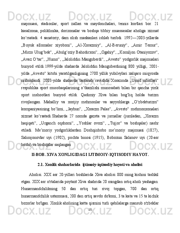 majmuasi,   stadionlar,   sport   zallari   va   maydonchalari,   tennis   kortlari   bor.   21
kasalxona,   poliklinika,   dorixonalar   va   boshqa   tibbiy   muassasalar   aholiga   xizmat
ko rsatadi.   4   sanatoriy,   dam   olish   maskanlari   ishlab   turibdi.   1992—203-yillardaʻ
„Buyuk   allomalar   xiyoboni“,   „Al-Xorazmiy“,   „Al-Beruniy“,   „Amir   Temur“,
„Mirzo Ulug bek“, „Abulg oziy Bahodirxon“, „Ogahiy“, „Komiljon Otaniyozov“,	
ʻ ʻ
„Avaz O tar“, „Humo“, „Jaloliddin Manguberdi“, „Avesto“ yodgorlik majmualari	
ʻ
bunyod   etildi.1999-yilda   shaharda   Jaloliddin   Manguberdining   80   yilligi,   201-
yilda   „Avesto“   kitobi   yaratilganligining   270   yillik   yubileylari   xalqaro   miqyosda
nishonlandi.   203-yilda   shaharda   tantanali   ravishda   Xorazmda   „Umid   nihollari“
respublika   sport   musobaqalarining   o tkazilishi   munosabati   bilan   bir   qancha   yirik	
ʻ
sport   inshootlari   bunyod   etildi.   Qadimiy   Xiva   bilan   bog liq   holda   turizm	
ʻ
rivojlangan.   Mahalliy   va   xorijiy   mehmonlar   va   sayyohlarga   „O zbekturizm“	
ʻ
kompaniyasining   bo limi,   „Jayhun“,   „Xorazm   Palas“,   „Avesto“   mehmonxonalari	
ʻ
xizmat   ko rsatadi.Shaharda   27   nomda   gazeta   va   jurnallar   (jumladan,   „Xorazm	
ʻ
haqiqati“,   „Urganch   oqshomi“,   „Yoshlar   ovozi“,   „Tujjor“   va   boshqalar)   nashr
etiladi.   Me moriy   yodgorliklardan   Doshqinbobo   me moriy   majmuasi   (1827),
ʼ ʼ
Salimjonovlar   uyi   (1902),   pochta   binosi   (1915),   Boboxun   Salimov   uyi   (20-asr
boshi) va boshqalar saqlangan
II-BOB. XIVA XONLIGIDAGI IJTIMOIY-IQTISODIY HAYOT.
2.1. Xonlik shaharlarida  ijtimoiy-iqtisodiy hayoti va aholisi
          Aholisi.   XIX   asr   20-yillari   boshlarida   Xiva   aholisi   80   ming   kishini   tashkil
etgan. XIX asr o'rtalarida poytaxt Xiva shahrida 20 mingdan ortiq aholi yashagan.
Hunarmandchilikning   50   dan   ortiq   turi   rivoj   topgan,   70   dan   ortiq
hunarmandchilik ustaxonasi, 20 dan ortiq savdo do'koni, 3 ta kata va 15 ta kichik
bozorlar bo'lgan. Xonlik aholining katta qismini turli qabilalarga mansub o'zbеklar
21 