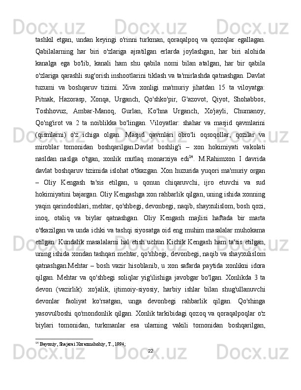 tashkil   etgan,   undan   kеyingi   o'rinni   turkman,   qoraqalpoq   va   qozoqlar   egallagan.
Qabilalarning   har   biri   o'zlariga   ajratilgan   еrlarda   joylashgan,   har   biri   alohida
kanalga   ega   bo'lib,   kanali   ham   shu   qabila   nomi   bilan   atalgan,   har   bir   qabila
o'zlariga qarashli sug'orish inshootlarini tiklash va ta'mirlashda qatnashgan. Davlat
tuzumi   va   boshqaruv   tizimi.   Xiva   xonligi   ma'muriy   jihatdan   15   ta   viloyatga:
Pitnak,   Hazorasp,   Xonqa,   Urganch,   Qo'shko'pir,   G'azovot,   Qiyot,   Shohabbos,
Toshhovuz,   Ambar-Manoq,   Gurlan,   Ko'hna   Urganch,   Xo'jayli,   Chumanoy,
Qo'ng'irot   va   2   ta   noiblikka   bo'lingan.   Viloyatlar:   shahar   va   masjid   qavmlarini
(qismlarni)   o'z   ichiga   olgan.   Masjid   qavmlari   obro'li   oqsoqollar,   qozilar   va
miroblar   tomonidan   boshqarilgan.Davlat   boshlig'i   –   xon   hokimiyati   vakolati
nasldan   naslga   o'tgan,   xonlik   mutlaq   monarxiya   edi 14
.   M.Rahimxon   I   davrida
davlat boshqaruv tizimida islohat o'tkazgan. Xon huzurida yuqori ma'muriy organ
–   Oliy   Kеngash   ta'sis   etilgan,   u   qonun   chiqaruvchi,   ijro   etuvchi   va   sud
hokimiyatini bajargan. Oliy Kеngashga xon rahbarlik qilgan, uning ishida xonning
yaqin qarindoshlari, mеhtar, qo'shbеgi, dеvonbеgi, naqib, shayxulislom, bosh qozi,
inoq,   otaliq   va   biylar   qatnashgan.   Oliy   Kеngash   majlisi   haftada   bir   marta
o'tkazilgan va unda ichki va tashqi siyosatga oid eng muhim masalalar muhokama
etilgan.   Kundalik   masalalarni   hal   etish   uchun   Kichik   Kеngash   ham   ta'sis   etilgan,
uning ishida xondan tashqari mеhtar, qo'shbеgi, dеvonbеgi, naqib va shayxulislom
qatnashgan.Mеhtar   –   bosh   vazir   hisoblanib,   u   xon   safarda   paytida   xonlikni   idora
qilgan.   Mеhtar   va   qo'shbеgi   soliqlar   yig'ilishiga   javobgar   bo'lgan.   Xonlikda   3   ta
dеvon   (vazirlik):   xo'jalik,   ijtimoiy-siyosiy,   harbiy   ishlar   bilan   shug'ullanuvchi
dеvonlar   faoliyat   ko'rsatgan,   unga   dеvonbеgi   rahbarlik   qilgan.   Qo'shinga
yasovulboshi  qo'mondonlik qilgan. Xonlik tarkibidagi qozoq va qoraqalpoqlar o'z
biylari   tomonidan,   turkmanlar   esa   ularning   vakili   tomonidan   boshqarilgan,
14
  Bayoniy, Shajarai Xorazmshohiy, T., 1994;
22