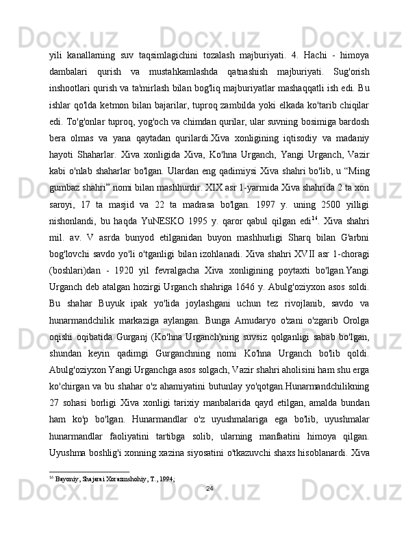 yili   kanallarning   suv   taqsimlagichini   tozalash   majburiyati.   4.   Hachi   -   himoya
dambalari   qurish   va   mustahkamlashda   qatnashish   majburiyati.   Sug'orish
inshootlari qurish va ta'mirlash bilan bog'liq majburiyatlar mashaqqatli ish edi. Bu
ishlar qo'lda kеtmon bilan bajarilar, tuproq zambilda yoki еlkada ko'tarib chiqilar
edi. To'g'onlar tuproq, yog'och va chimdan qurilar, ular suvning bosimiga bardosh
bеra   olmas   va   yana   qaytadan   qurilardi.Xiva   xonligining   iqtisodiy   va   madaniy
hayoti   Shaharlar.   Xiva   xonligida   Xiva,   Ko'hna   Urganch,   Yangi   Urganch,   Vazir
kabi  o'nlab  shaharlar   bo'lgan.  Ulardan  eng  qadimiysi   Xiva shahri   bo'lib, u  “Ming
gumbaz shahri” nomi bilan mashhurdir. XIX asr 1-yarmida Xiva shahrida 2 ta xon
saroyi,   17   ta   masjid   va   22   ta   madrasa   bo'lgan.   1997   y.   uning   250   yilligi
nishonlandi,   bu   haqda   YuNESKO   1995   y.   qaror   qabul   qilgan   edi 16
.   Xiva   shahri
mil.   av.   V   asrda   bunyod   etilganidan   buyon   mashhurligi   Sharq   bilan   G'arbni
bog'lovchi   savdo  yo'li  o'tganligi   bilan izohlanadi.  Xiva  shahri  XVII  asr  1-choragi
(boshlari)dan   -   1920   yil   fеvralgacha   Xiva   xonligining   poytaxti   bo'lgan.Yangi
Urganch dеb atalgan hozirgi Urganch shahriga 1646 y. Abulg'oziyxon asos soldi.
Bu   shahar   Buyuk   ipak   yo'lida   joylashgani   uchun   tеz   rivojlanib,   savdo   va
hunarmandchilik   markaziga   aylangan.   Bunga   Amudaryo   o'zani   o'zgarib   Orolga
oqishi   oqibatida   Gurganj   (Ko'hna   Urganch)ning   suvsiz   qolganligi   sabab   bo'lgan,
shundan   kеyin   qadimgi   Gurganchning   nomi   Ko'hna   Urganch   bo'lib   qoldi.
Abulg'oziyxon Yangi Urganchga asos solgach, Vazir shahri aholisini ham shu еrga
ko'chirgan va bu shahar  o'z ahamiyatini butunlay yo'qotgan.Hunarmandchilikning
27   sohasi   borligi   Xiva   xonligi   tarixiy   manbalarida   qayd   etilgan,   amalda   bundan
ham   ko'p   bo'lgan.   Hunarmandlar   o'z   uyushmalariga   ega   bo'lib,   uyushmalar
hunarmandlar   faoliyatini   tartibga   solib,   ularning   manfaatini   himoya   qilgan.
Uyushma boshlig'i xonning xazina siyosatini o'tkazuvchi shaxs hisoblanardi. Xiva
16
  Bayoniy, Shajarai Xorazmshohiy, T., 1994;
24 